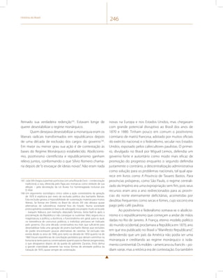 História do Brasil 246 
Reinado sua verdadeira redenção165. Estavam longe de 
querer desestabilizar o regime monárquico. 
Quem desejava desestabilizar a monarquia eram os 
liberais radicais transformados em republicanos depois 
de uma década de exclusão dos cargos do governo166. 
Em maior ou menor grau sua ação é de contestação às 
bases do Regime Monárquico estabelecido. Abolicionis-mo, 
positivismo cientificista e republicanismo ganham 
relevo juntos, conformando o que Silvio Romero chama-ria 
depois de “o esvoaçar de ideias novas”. Não eram nada 
165 Leão XIII chegou a premiar a princesa com uma Rosa de Ouro – condecoração 
tradicional, e rara, oferecida pelo Papa aos monarcas como símbolo de sua 
afeição – pela decretação da Lei Áurea. Foi homenageada inclusive por 
D. Vital. 
166 Um argumento sociológico cínico sobre a ação contestatória da geração 
de 1870 é explicá-la por meio da exclusão política dos bacharéis liberais. 
Esta exclusão gerava a impossibilidade de sustentação material para muitos 
liberais. Se formar em Direito no Brasil do século XIX não deixava quase 
alternativas de subsistência material fora do Estado. Numa sociedade 
protocapitalista estabelecer banca de advogado era projeto muito arriscado 
– Joaquim Nabuco, por exemplo, deputado famoso, tenta fazê-lo após a 
proclamação da República e não consegue se sustentar. Mais seguro era a 
magistratura, a política, a docência, o funcionalismo em geral, para os qual, 
na inexistência de concursos públicos, o indivíduo precisava ser indicado 
pelo governo. Ora uma década conservadora era mais que suficiente para 
desestabilizar toda uma geração de jovens bacharéis liberais que excluídos 
do poder encontravam poucas alternativas de carreiras. Tal exclusão não 
existia desde os anos de 1840, pois tanto na década de 1850 quanto na de 
1860 houve experiências de conciliação partidária que abriam caminhos na 
burocracia tanto para os conservadores quanto para os liberais progressistas, 
o que desaparece depois de da queda do gabinete Zacarias. Disto deriva 
a grande criatividade presente nas novas formas de atividade política da 
Geração de 1870, quase sempre de contestação. 
novas na Europa e nos Estados Unidos, mas chegavam 
com grande potencial disruptivo ao Brasil dos anos de 
1870 e 1880. Tinham pouco em comum o positivismo 
comtiano de matriz francesa, adotado por muitos oficiais 
do exército nacional, e o federalismo, secular nos Estados 
Unidos, esposado pelos cafeicultores paulistas. O primei-ro, 
divulgado no Brasil por Miguel Lemos, defendia um 
governo forte e autoritário como modo mais eficaz de 
promoção do progresso enquanto o segundo defendia 
justamente o contrário, a descentralização administrativa 
como solução para os problemas nacionais, tal qual apa-rece 
em livros como A Província de Tavares Bastos. Para 
províncias prósperas, como São Paulo, o regime centrali-zado 
do Império era uma expropriação sem fim, pois seus 
recursos eram ano a ano redirecionados para as provín-cias 
do norte eternamente deficitárias, acometidas por 
desditas frequentes como secas e fomes, cujo socorro era 
pago pelo café paulista. 
Ao positivismo e federalismo somava-se o abolicio-nismo 
e o republicanismo que começam a andar de mãos 
dadas no Rio de Janeiro. A França, eterno modelo político 
do mundo ocidental, proclamara a República em 1870, ano 
em que era publicado no Brasil o “Manifesto Republicano”, 
defendendo que um país da América não podia ser uma 
monarquia e creditando ao regime monárquico o isola-mento 
continental. Os moldes – americano ou francês – po-diam 
variar, mas a retórica era de contestação. Era também 
 