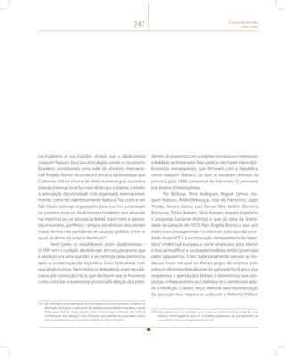 247 O Segundo Reinado 
(1840-1889) 
na Inglaterra e nos Estados Unidos que o abolicionista 
Joaquim Nabuco buscava articulação contra o escravismo 
brasileiro constituindo uma rede de ativismo internacio-nal. 
Ângela Alonso reconhece a eficácia da estratégia que 
Catherine Sikkink chama de efeito bumerangue, quando a 
pressão internacional faz mais efeito que a interna, convém 
a articulação da sociedade civil organizada internacional-mente, 
como fez talentosamente Nabuco. Na corte e em 
São Paulo, meetings organizados para esse fim estreitavam 
os contatos entre os abolicionistas brasileiros que atuavam 
na imprensa ou na advocacia liberal, e por meio e passea-tas, 
encontros, panfletos e artigos jornalísticos descobriam 
novas formas não partidárias de atuação política, entre as 
quais se destaca a própria literatura167. 
Nem todos os republicanos eram abolicionistas – 
O PRP tem o cuidado de defender em seu programa que 
a abolição era uma questão a ser definida pelas províncias 
após a proclamação da República. Eram federalistas mais 
que abolicionistas. Nem todos os federalistas eram republi-canos 
por convicção. Há os que declaram que se houvesse 
como conciliar a autonomia provincial e eleição dos presi- 
167 São exemplos disso Bernardo de Guimarães com Escrava Isaura, as obras de 
Machado de Assis, e o precursor do abolicionismo literário brasileiro, Castro 
Alves, que morreu muito jovem antes mesmo que a década de 1870 se 
conformasse em “geração”, mas chocava suas plateias escravocratas com a 
declamação poderosa e épica da tragédia do Navio Negreiro. 
dentes de província com o regime monárquico manteriam 
a lealdade ao Imperador. Mas parecia não haver. Havia abo-licionistas 
monarquistas, que flertaram com a República, 
como Joaquim Nabuco, ou que se tornaram devotos da 
princesa após 1888, como José do Patrocínio. O panorama 
era diverso e heterogêneo. 
Rui Barbosa, Nina Rodrigues, Miguel Lemos, Joa-quim 
Nabuco, André Rebouças, José do Patrocínio, Lopes 
Trovão, Tavares Bastos, Luiz Gama, Silva Jardim, Quintino 
Bocayuva, Tobias Barreto, Silvio Romero tiveram trajetórias 
e propostas bastante distintas o que dá ideia da diversi-dade 
da Geração de 1870. Para Ângela Alonso o que une 
todos estes protagonistas é a crítica ao status quo da socie-dade 
imperial168 e à incorporação reinterpretada do “reper-tório” 
intelectual europeu e norte-americano para intervir 
e buscar modificar a sociedade brasileira, então governada 
pelos saquaremas. Estes tradicionalmente avessos às mu-danças 
foram tal qual os liberais pegos de surpresa pelo 
esforço reformista liberalizante do gabinete Rio Branco que 
sequestrou a agenda dos liberais e domesticou suas pro-postas, 
enfraquecendo-as. Libertava-se o ventre mas adia-va 
a Abolição. Criava o terço eleitoral para representação 
da oposição mas negava-se a discutir a Reforma Política. 
168 Esta autora tece na verdade uma crítica ao determinismo social de uma 
tradição historiográfica que os considera expressão do pensamento de 
uma classe média ou burguesia incipiente. 
 