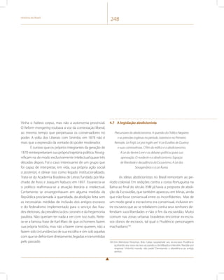História do Brasil 248 
Vinha o habeas corpus, mas não a autonomia provincial. 
O Reform-mongering roubava a voz da contestação liberal, 
ao mesmo tempo que perpetuava os conservadores no 
poder. A volta dos Liberais com Sinimbu em 1878 não é 
mais que a expressão da vontade do poder moderador. 
É curioso que os próprios integrantes da geração de 
1870 reinterpretariam sua própria trajetória política. Ressig-nificam- 
na de modo exclusivamente intelectual quase três 
décadas depois. Foi o caso interessante de um grupo que 
foi capaz de interpretar, em vida, sua própria ação social 
a posteriori, e deixar isso como legado institucionalizado. 
Trata-se da Academia Brasileira de Letras fundada por Ma-chado 
de Assis e Joaquim Nabuco em 1897. Esvanecia-se 
o político reafirmava-se a atuação literária e intelectual. 
Certamente se envergonhavam em alguma medida da 
República proclamada à quartelada, da abolição feita sem 
as necessárias medidas de inclusão dos antigos escravos 
e do federalismo implementado para o serviço das frau-des 
eleitorais, da prevalência dos coronéis e da hegemonia 
paulista. Não queriam ter nada a ver com isso tudo. Reite-ra- 
se a famosa frase de Karl Marx de que os homens fazem 
sua própria história, mas não a fazem como querem, não a 
fazem sob circunstâncias de sua escolha e sim sob aquelas 
com que se defrontam diretamente, legadas e transmitidas 
pelo passado. 
4.7 A legislação abolicionista 
Precursores do abolicionismo. A questão do Tráfico Negreiro 
e as pressões inglesas no período Joanino e no Primeiro 
Reinado. Lei Feijó: Lei pra Inglês ver? A Lei Eusébio de Queiroz 
e suas controvérsias. O fim do tráfico e o abolicionismo. 
A Lei do Ventre Livre e os debates políticos para sua 
aprovação. O nordeste e o abolicionismo. Espaços 
de liberdade e decadência do Escravismo. A Lei dos 
Sexagenários e a Lei Áurea. 
As ideias abolicionistas no Brasil remontam ao pe-ríodo 
colonial. Em sedições contra a coroa Portuguesa na 
Bahia ao final do século XVIII já havia a proposta de aboli-ção 
da Escravidão, que também apareceu em Minas, ainda 
que não fosse consensual entre os inconfidentes. Mas de 
um modo geral o escravismo era consensual, inclusive en-tre 
escravos que ao se rebelarem contra seus senhores de-fendiam 
suas liberdades e não o fim da escravidão. Muito 
comum nas zonas urbanas brasileiras encontrar ex-escra-vos 
donos de escravos, tal qual o Prudêncio personagem 
machadiano169. 
169 Em Memórias Póstumas, Brás Cubas surpreende seu ex-escravo Prudêncio 
açoitando seu novo escravo acusando-o de bêbado e intervêm. Recebe por 
resposta: “nhônhô manda, não pede.” Denotando a obediência ao antigo 
senhor. 
 