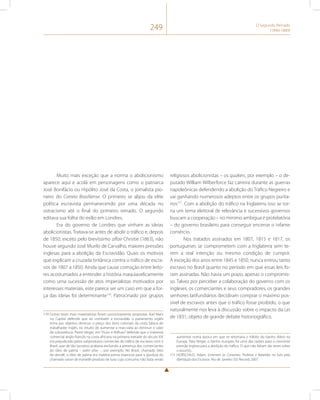 249 O Segundo Reinado 
(1840-1889) 
Muito mais exceção que a norma o abolicionismo 
aparece aqui e acolá em personagens como o patriarca 
José Bonifácio ou Hipólito José da Costa, o jornalista pio-neiro 
do Correio Brasiliense. O primeiro se alijou da elite 
política escravista permanecendo por uma década no 
ostracismo até o final do primeiro reinado. O segundo 
editava sua folha do exílio em Londres. 
Era do governo de Londres que vinham as ideias 
abolicionistas. Tratava-se antes de abolir o tráfico e, depois 
de 1850, exceto pelo brevíssimo affair Christie (1863), não 
houve segundo José Murilo de Carvalho, maiores pressões 
inglesas para a abolição da Escravidão. Quais os motivos 
que explicam a cruzada britânica contra o tráfico de escra-vos 
de 1807 a 1850. Ainda que cause comoção entre leito-res 
acostumados a entender a história maquiavelicamente 
como uma sucessão de atos imperialistas motivados por 
interesses materiais, este parece ser um caso em que a for-ça 
das ideias foi determinante170. Patrocinado por grupos 
170 Outras teses mais materialistas foram sucessivamente propostas. Karl Marx 
no Capital defende que ao combater a escravidão o parlamento inglês 
tinha por objetivo diminuir o preço dos itens coloniais da cesta básica do 
trabalhador inglês, no intuito de aumentar a mais-valia ao diminuir o valor 
de subsistência. Pierre Verger, em “Fluxo e Refluxo” defende que o interesse 
comercial anglo-francês na costa africana na primeira metade do século XIX 
era prejudicado pelos subprodutos comerciais do tráfico de escravos com o 
Brasil, que de tão lucrativo acabava excluindo a presença dos comerciantes 
do óleo de palma – palm olive –, por exemplo. No Brasil, chamado óleo 
de dendê, o óleo de palma era matéria-prima essencial para a gordura do 
chamado savon de marseille produto de luxo cujo consumo não fazia senão 
religiosos abolicionistas – os quakers, por exemplo – o de-putado 
William Wilberforce faz carreira durante as guerras 
napoleônicas defendendo a abolição do Tráfico Negreiro e 
vai ganhando numerosos adeptos entre os grupos purita-nos171. 
Com a abolição do tráfico na Inglaterra isso se tor-na 
um tema eleitoral de relevância e sucessivos governos 
buscam a cooperação – no mínimo ambígua e protelatória 
– do governo brasileiro para conseguir encerrar o infame 
comércio. 
Nos tratados assinados em 1807, 1815 e 1817, os 
portugueses se comprometem com a Inglaterra sem te-rem 
a real intenção ou mesmo condição de cumprir. 
À exceção dos anos entre 1845 e 1850, nunca entrou tanto 
escravo no Brasil quanto no período em que essas leis fo-ram 
assinadas. Não havia um prazo, apenas o compromis-so. 
Talvez por perceber a colaboração do governo com os 
ingleses, os comerciantes e seus compradores, os grandes 
senhores latifundiários decidiram comprar o máximo pos-sível 
de escravos antes que o tráfico fosse proibido, o que 
naturalmente nos leva à discussão sobre o impacto da Lei 
de 1831, objeto de grande debate historiográfico. 
aumentar numa época em que se retomava o hábito do banho diário na 
Europa. Para Verger, o banho europeu foi uma das razões para a crescente 
pressão inglesa para a abolição do tráfico. O que não faltam são teses sobre 
o assunto. 
171 HORSCHILD, Adam. Enterrem as Correntes. Profetas e Rebeldes na luta pela 
libertação dos Escravos. Rio de Janeiro: Ed. Record, 2007. 
 