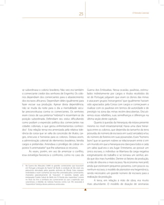25 O Período Colonial 
se subordinava o colono brasileiro. Não raro era também 
o comerciante credor dos senhores de Engenho. Os colo-nos 
dependiam dos comerciantes para o abastecimento 
dos escravos africanos. Dependiam deles igualmente para 
fazer escoar sua produção. Apesar desta dependência, 
não se muda da noite para o dia a mentalidade secu-lar 
preconceituosa contra os comerciantes. Os senhores 
eram ciosos de sua pretensa “nobreza” e ressentiam-se da 
posição subordinada. Defendiam seu status dificultando 
como podiam a expressão política dos comerciantes nas 
cidades coloniais, o que gerou enfrentamentos conheci-dos3. 
Esta relação tensa era amenizada pela relativa tole-rância 
da coroa que se valia da concessão de títulos, car-gos, 
sinecuras e honrarias para os colonos. Dotava assim, 
a administração colonial de elementos brasileiros. Vendia 
cargos e prebendas. Arrendava o privilégio de cobrar im-postos 
“o arrematador” que lhe adiantava os recursos. 
Às vezes, porém, em vez de amenizar o conflito, 
essa estratégia favorecia o confronto, como no caso da 
3 Na Guerra dos Mascates (1684) os grandes comerciantes que buscavam 
em Portugal a elevação do “bairro” de Recife à condição de Vila viram seu 
pelourinho derrubado pelos grandes senhores de Olinda. Estes, estavam 
endividados e eram ciumentos da nova Vila controlada pelos comerciantes, 
chamados pejorativamente de “mascates”. O episódio, tratado pelo 
embaixador Evaldo Cabral de Mello em “A fronda dos mazombos”, inverte 
no título do livro a zombaria aos comerciantes ao usar a expressão que 
caracterizou a rebelião da nobreza francesa contra Luís XIV, associada à 
“mazombice” mestiça desses pretensos aristocratas. 
Guerra dos Emboabas. Nessa ocasião, paulistas, estimu-lados 
indiretamente por cargos e títulos recebidos do 
rei de Portugal, julgaram que eram os donos das minas 
e atacaram grupos “estrangeiros” que igualmente haviam 
sido agraciados pela Coroa com cargos e começavam a 
rivalizar com os paulistas em termos de autoridade e de 
prestígio na zona das minas recém-descobertas. Discuti-remos 
essas rebeliões, suas semelhanças e diferenças na 
última seção deste capítulo. 
Quanto à questão da hierarquia, ela estava presente 
mesmo no nível intraestamental. Havia uma clara hierar-quia 
entre os colonos, que dependia do tamanho da terra 
possuída, do número de escravos em sua(s) senzala(s) e/ou 
do número de foreiros em suas possessões. Esses “homens 
bons” que se queriam nobres se relacionavam entre si em 
um mundo em que a hierarquia era clara para todos e cada 
um sabia qual era o seu lugar. Entretanto, ao possuir um 
único escravo, o indivíduo se libertava da carga negativa 
estigmatizante do trabalho e se tornava um senhor, ain-da 
que dos mais humildes. Dentre os fatores de produção, 
a mão de obra era o mais escasso. Na economia mercantil, 
ainda que existissem pequenos posseiros, com poucos ou 
nenhum escravo, o modelo de plantation era hegemônico, 
sendo necessário um grande número de escravos para a 
realização da produção. 
A terra, em relação à mão de obra, era muito 
mais abundante. O modelo de doação de sesmarias 
 