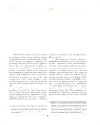História do Brasil 250 
O entendimento hegemônico sobre a lei de 1831 é 
de que se tratou desde o início de letra morta, visto que 
foi aprovada em contexto de turbulência política e imple-mentada 
por uma estado fragilizado e em formação con-tra 
interesses muito bem articulados de grupos poderosos. 
“Lei pra inglês ver” foi e continua sendo seu epíteto. Estu-dos 
mais recentes desmistificam essa visão clássica. Keila 
Grinberg e Tamis Parron em textos recentes esmiúçam a 
lei, seu contexto e suas consequências e descobrem coisas 
interessantes. Do ponto de vista jurídico ela era desneces-sária. 
O tratado de reconhecimento com os ingleses, uma 
vez decorridos os três anos de sua ratificação já previa a 
abolição do Tráfico e tinha força de lei. Por que motivo foi 
necessário aprovar uma nova lei de abolição do tráfico em 
1831? 
A lei de 1831 é mais firme. Liberta automaticamen-te 
qualquer escravo que tenha entrado ilegalmente no 
Brasil172. Há ainda um motivo soberano. A Lei de 1831, 
aprovada pelo ministro liberal Diogo Antônio Feijó assu-mia 
a responsabilidade do Estado brasileiro frente à ques-tão 
do Tráfico, evitando que o combate ao tráfico fosse 
172 Os abolicionistas das décadas de 1870 e 1880, como Luiz Gama, irão se 
aproveitar desta lei, que nunca foi revogada, para entrar com ações de 
libertação em larga escala, sobretudo em São Paulo, exigindo comprovação 
dos senhores, impossível de ser feita, de que seus escravos africanos tinham 
entrado antes de 1831. 
identificado no Brasil como uma imposição britânica. 
A lei era nacional. 
O Estado efetivamente foi capaz de impor a lei e 
José Murilo de Carvalho reconhece que nos anos que se 
seguiram à sua aprovação diminuiu consideravelmente a 
entrada de africanos nos portos brasileiros173. Tamis Parron, 
entretanto, investiga detalhadamente o profundo lobby es-cravista 
contra a Lei Feijó se verificou junto à cafeicultura 
fluminense, onde surgiria o núcleo da ala saquarema do 
partido Conservador. O livro de Tamis é a história da con-trapartida 
reacionária brasileira aos “profetas e rebeldes” 
que são descritos no livro de Adam Horschild. São numero-sas 
as petições das câmaras municipais para a abolição da 
lei de 1831 e dos termos do tratado com a Inglaterra. Uma 
vez no poder a partir do final dos anos de 1830, este gru-po, 
de fato, transformará a Lei Feijó em letra morta. Talvez 
a primeira grande obra política do conservadorismo bra-sileiro 
tenha sido justamente dar uma sobrevida de duas 
décadas ao Tráfico Negreiro em um contexto de difusão 
173 José Murilo de Carvalho atribui essa diminuição a uma variável puramente 
econômica: entraram tantos escravos no Brasil durante o período joanino e o 
1o Reinado, que já não havia mais necessidade de novos escravos na década 
de 1830. A verdade, no entanto, é que, ao menos no curto prazo após sua 
aprovação, a lei valeu. Os traficantes acreditaram em sua validade, muitos ao 
ponto de deixar completamente os negócios e mudar de ramo. E também 
os latifundiários, sobretudo os cafeicultores fluminenses que se lançaram em 
uma vigorosa e coordenada campanha política para revogar a lei. 
 