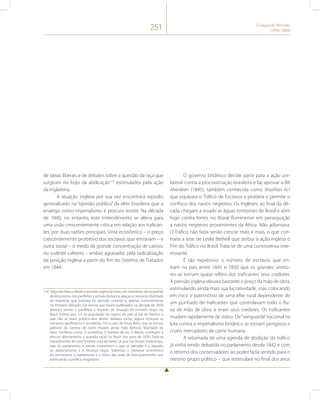 251 O Segundo Reinado 
(1840-1889) 
de ideias liberais e de debates sobre a questão da raça que 
surgiram no bojo da abdicação174 estimulados pela ação 
da Inglaterra. 
A atuação inglesa por sua vez encontrará repúdio 
generalizado na “opinião pública” da elite brasileira que a 
enxerga como imperialismo e procura resistir. Na década 
de 1840, no entanto, este entendimento se altera para 
uma visão crescentemente crítica em relação aos trafican-tes, 
por duas razões principais. Uma econômica – o preço 
crescentemente proibitivo dos escravos que entravam – e 
outra social – o medo da grande concentração de cativos 
no sudeste cafeeiro – ambas agravadas pela radicalização 
da posição inglesa a partir do fim do Sistema de Tratados 
em 1844. 
174 Segundo Marco Morel o período regencial viveu um momento de incipiente 
abolicionismo nos panfletos e jornais da época, graças a crescente liberdade 
de imprensa que inexistia no período colonial e, apenas nominalmente 
no Primeiro Reinado. Ele ensina que foram publicados na década de 1830 
diversos jornais e panfletos a respeito da situação do homem negro no 
Brasil. Estima que 1/3 da população de negros do país já era de libertos o 
que não só eram público-alvo destes debates como, alguns inclusive se 
tornaram panfletários e jornalistas. Foi o caso de Paula Brito, que se tornou 
patrono da carreira de outro mulato ainda mais famoso, Machado de 
Assis. Panfletos como O mulatinho, O homem de cor, O liberto, começam a 
discutir abertamente a questão racial no Brasil dos anos de 1830. Trata-se 
naturalmente de uma “história vista de baixo”, já que nas fontes tradicionais, 
atas do parlamento, e jornais mainstream o que se percebe é o repúdio 
ao abolicionismo e à herança negra. Sobressai o interesse econômico 
do escravismo, o haitianismo e o início das teses de branqueamento que 
estimularão a política imigratória. 
O governo britânico decide partir para a ação uni-lateral 
contra a procrastinação brasileira e faz aprovar a Bill 
Aberdeen (1845), também conhecida como Brazilian Act 
que equipara o Tráfico de Escravos à pirataria e permite o 
confisco dos navios negreiros. Os Ingleses, ao final da dé-cada 
chegam a invadir as águas territoriais do Brasil e abrir 
fogo contra fortes no litoral fluminense em perseguição 
a navios negreiros provenientes da África. Não adiantava. 
O Tráfico não fazia senão crescer mais e mais, o que con-traria 
a tese de Leslie Bethell que atribui à ação inglesa o 
Fim do Tráfico no Brasil. Trata-se de uma controvérsia inte-ressante. 
É tão expressivo o número de escravos que en-tram 
no país entre 1845 e 1850 que os grandes senho-res 
se tornam quase reféns dos traficantes seus credores. 
A pressão inglesa elevara bastante o preço da mão de obra, 
estimulando ainda mais sua lucratividade, mas colocando 
em risco o patrimônio de uma elite rural dependente de 
um punhado de traficantes que controlavam todo o flu-xo 
de mão de obra, e eram seus credores. Os traficantes 
mudam rapidamente de status. De “vanguarda” nacional na 
luta contra o imperialismo britânico se tornam perigosos e 
cruéis mercadores de carne humana. 
A retomada de uma agenda de abolição do tráfico 
já vinha sendo debatida no parlamento desde 1842 e com 
o retorno dos conservadores ao poder fazia sentido para o 
mesmo grupo político – que estimulara no final dos anos 
 