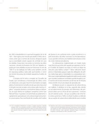 História do Brasil 252 
de 1830 a desobediência e eventual revogação da Lei de 
1831 – fazer agora uma nova lei para abolir o tráfico de es-cravos, 
antes que o número de escravos ultrapasse aquilo 
que as autoridades seriam capazes de controlar em caso 
de rebelião. Estava bem viva ainda na memória das elites 
nacionais o levante de fevereiro de 1835 em Salvador, se-guido 
por outra rebelião escrava em Vassouras no ano de 
1838. A Lei de abolição do Tráfico seria também uma lei 
de segurança pública, razão pela qual recebeu o nome 
do ministro da justiça da trindade saquarema, Eusébio de 
Queiroz. 
O projeto de lei tinha a simpatia do Conselho de 
Estado, que considerava a manutenção do tráfico como 
um obstáculo a uma ação mais firme do Império na região 
platina. A rationale do Conselho era de que seria impossível 
à Armada nacional, acuada como estava pela marinha in-glesa175 
enquanto durasse a controvérsia sobre os trafican-tes, 
ter ação efetiva em qualquer campanha contra Juan 
Manuel Rosas. A questão é encaminhada ao parlamento e 
rapidamente aprovada por uma câmara hegemonicamen-te 
conservadora. Para José Murilo de Carvalho a lei Eusébio 
175 Com a chegada de Palmerston ao poder os ingleses passaram a abordar 
qualquer navio com a bandeira nacional. O Conselho de Estado reconhece 
que não é possível enfrentar Palmerston e Rosas ao mesmo tempo, se é que 
seria possível enfrentar a Inglaterra. Sugere a abolição soberana, feita pelo 
Brasil. 
de Queiroz é um confronto entre o polo econômico e o 
polo burocrático das elites nacionais. Se a lei desinteressa-va 
aos grandes senhores, era medida essencial para o Esta-do, 
e este interesse prevaleceria. 
Foi efetivamente implementada um Estado muito 
mais forte do que tinha sido aquele que aprovara a Lei Fei-jó 
e Eusébio de Queiroz usa todos os meios ao dispor do 
executivo para fazê-la cumprir176. Vários traficantes foram 
presos e deportados graças à ação dos delegados de polí-cia 
criados logo após a maioridade e os compradores tam-bém 
eram responsabilizados legalmente pela nova lei, ainda 
que na prática acabassem anistiados quando levados à júri. 
O número de escravos entrantes cai de mais de 50 mil para 
menos de três mil um ano depois de aprovada a lei. 
Os liberais acusam os saquaremas de subserviência 
aos ingleses. A abolição só se deu, segundo eles, devido 
ao recrudescimento da pressão sob Palmerston, ele pró-prio 
às voltas com as críticas de seus opositores – inclusive 
da anti-salavery society – de que sua política não tinha fei-to 
senão aumentar o Tráfico no Brasil. Eusébio se defende 
das acusações de subserviência defendendo que a medida 
176 Substituiu vários juízes, inclusive desembargadores em tribunais de segunda 
instância, que não referendaram sentenças condenatórias contra indivíduos 
que julgados por tráfico. Substituindo presidentes de províncias e delegados 
de polícia lenientes nesta repressão nomeando figuras notoriamente 
engajadas na perseguição ao tráfico, para fazê-lo cessar. 
 