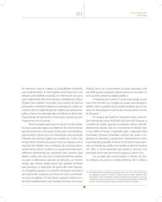 253 O Segundo Reinado 
(1840-1889) 
foi soberana e que os ingleses só atrapalharam atrasando 
sua implementação. A historiografia ainda hoje ecoa este 
debate. Leslie Bethell concorda com Palmerston de que a 
ação inglesa teria sido essencial para a abolição do Tráfico. 
Amado Cervo prefere concordar com Eusébio de Queiroz 
para quem a medida foi soberana, motivada por razões na-cionais 
e desvinculada da pressão inglesa que apenas atra-palhou. 
Parece um exemplo claro de influência das fontes. 
Dependendo de que fontes o historiador prioriza isso tem 
impacto em sua conclusão. 
Parece razoável supor que se trata de um falso deba-te 
já que a pressão inglesa era “dialética”. Ao mesmo tempo 
que estimulou em curto prazo o tráfico por conta da eleva-ção 
do preço, é óbvio que sua manutenção sob a oposição 
militante da marinha inglesa era inviável por muito mais 
tempo. Nem o Brasil iria à guerra contra os ingleses, nem o 
mercado de trabalho teria condições de continuar absor-vendo 
tantos cativos. Eusébio e os saquaremas foram incri-velmente 
oportunistas em aproveitar este contexto para 
abolir o tráfico sem que isso trouxesse problemas imedia-tos 
para a cafeicultura saturada de africanos, ao mesmo 
tempo que tinham amplo apoio dos grandes senhores 
para perseguir os traficantes de quem eles eram devedo-res. 
A Inglaterra ajudou e o conselho de Estado reconhecia 
ser impossível ir à guerra com Rosas em meio a controvér-sia 
com os ingleses. Se não fosse a pressão britânica e o 
ato fosse simplesmente uma medida soberana, como quer 
Amado Cervo, os conservadores já teriam aprovado a lei 
até 1844 quando estiveram pela primeira vez no poder e o 
tema já tinha voltado ao debate político. 
A esperteza de Eusébio é ainda mais ampla, já que 
com o fim do tráfico se congela por quase duas décadas o 
debate sobre a questão da escravidão no Brasil, que só vol-tará 
a ser discutida por iniciativa da coroa durante a Guerra 
do Paraguai177. 
A iniciativa de Pedro II é encarada como interven-ção 
indevida da coroa. Ao longo da Guerra do Paraguai, o 
conselho de Estado, quando consultados sobre a questão 
abolicionista declara não ser conveniente do debate. Mas 
é mais difícil censurar o imperador que o deputado Silva 
Guimarães. Diversas sociedades culturais das quais o im-perador 
era membro o questionam educadamente sobre 
a questão da escravidão no Brasil. Os Estados Unidos apro-vam 
a emenda que abole a escravidão (a décima terceira) 
em 1865. A coroa responde que trataria o assunto com 
prioridade assim que terminasse a guerra, e assim o fez. 
Foi acusado por conservadores e liberais de tira-no, 
déspota, de prover o suicídio dinástico, de ir contra a 
177 O deputado Silva Guimarães propôs duas vezes, em 1851 e 1852, um projeto 
de abolição do ventre no Brasil. A questão não foi sequer debatida. Silva 
Guimarães insiste em defender o tema na tribuna e é censurado! A mesa usa 
o regimento interno declarar a não conveniência deste debate. O deputado 
recorre e perde tendo tido o apoio de apenas mais um deputado. 
 