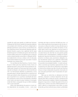 História do Brasil 254 
vontade da nação para agradar os intelectuais franceses. 
O Marquês de São Vicente a pedido do Imperador elaborou 
cinco projetos de lei distintos, que foram amalgamados e 
alterados para formar o que se tornou a Lei do Ventre Livre. 
Seus dispositivos foram intensamente debatidos pelo par-lamento 
durante a guerra, mas o gabinete não foi capaz 
de fazê-la aprovar no imediato pós-guerra. São Vicente não 
era bom político para reunir um gabinete que se colocasse 
contra o próprio partido conservador e o Marquês de Olin-da 
simplesmente se recusa a colocar a lei em discussão. 
O Visconde de Itaboraí renuncia por causa da lei. A vida de 
Imperador nem sempre é fácil. 
Foi José Maria da Silva Paranhos, o homem chama-do 
por D. Pedro para essa espinhosa missão. Forma um 
gabinete de jovens como era ele mesmo quando foi con-vidado 
pelo marquês do Paraná para fazer parte do gabi-nete 
de Conciliação e a faz aprovar em 28 de Setembro de 
1871. Foi intensamente debatida no parlamento e só foi 
aprovada graças à divisão regional entre as províncias do 
Norte, que votaram a favor do governo, e as do Sul do país 
que se opunham à Lei, o que levou José Murilo de Carva-lho 
a questionar o senso comum que identifica o Nordeste 
como sendo uma área de atraso, resistente à renovação, 
sendo São Paulo a vanguarda. No que se refere à abolição 
não é o que se percebe. 
Muito mais dependentes do governo e muito me-nos 
dependentes da escravidão, o norte – como eram 
chamadas até então as províncias da Bahia pra cima – já 
tinha sofrido significativa hemorragia de mão de obra es-crava 
para os cafezais do sudeste nas duas décadas que se 
seguiram à aprovação da Lei Eusébio de Queiroz. O cha-mado 
tráfico interno que deslocara os escravos jovens e 
sadios de economias periféricas e pouco dinâmicas para 
a lucrativa lavoura do café. Não era uma grande questão 
econômica para o Norte/Nordeste a abolição do Ventre. 
Igualmente, segundo José Murilo os funcionários públicos 
presentes na câmara, juízes, promotores, delegados, etc., 
que naturalmente votaram com o gabinete evidenciando 
mais uma vez a tensão entre o polo palaciano – o estamen-to 
burocrático da sociedade brasileira – e o polo rural, agri-cultor 
e escravista que repudiava vigorosamente a lei em 
sua premissa e em vários de seus dispositivos o que explica 
os testemunhos da época que dão conta de que Paranhos 
ia buscar no laço os deputados do partido conservador em 
suas casas para que fossem votar. Foi aprovada com gran-de 
oposição. 
Mais que ao ventre livre, os detratores do 28 de 
setembro, criticavam os demais dispositivos da lei que 
segundo eles “abria na alma do escravo a perspectiva de 
direitos”, favorecendo à rebeldia. O direito de propriedade, 
alegavam, é erga omnis e o Estado não pode se imiscuir na 
relação entre o senhor e seus bens. Pela lei poderiam con-seguir 
a alforria se comprovassem maus tratos, ou posse 
de pecúlio que fosse suficiente para comprar sua liberdade 
 