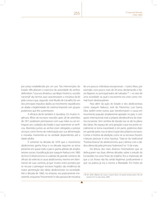 255 O Segundo Reinado 
(1840-1889) 
por preço estabelecido por um juiz. Tais intervenções do 
Estado dificultariam o exercício da autoridade do senhor, 
defendiam. “Loucura dinástica, sacrilégio histórico, suicídio 
nacional” são termos que caracterizaram a iniciativa da lei 
pela coroa e que, segundo José Murilo de Carvalho foi um 
dos principais impulsos dados ao movimento republicano 
ao abalar a legitimidade do sistema Imperial com grupos 
poderosos que lhe sustentavam. 
A eficácia da lei também é duvidosa. Os muitos in-gênuos, 
filhos de escravos nascidos após 28 de setembro 
de 1871 poderiam permanecer com suas mães ou ser en-tregues 
aos cuidados do Estado o que raramente se verifi-cou. 
Mantidos juntos ao senhor eram obrigados a prestar 
serviços como forma de indenização por sua alimentação 
e moradia, mantendo-se na verdade dependentes até a 
idade adulta. 
É somente na década de 1870 que o movimento 
abolicionista ganha força e na década seguinte se torna 
presente em quase todo o país e ganha adesão de amplos 
setores sociais. A publicação por Joaquim Nabuco em 1883 
do livro O abolicionismo e a adesão de grande números de 
oficiais do exército à causa abolicionista, mesmo em detri-mento 
de suas carreiras, já que muitos eram punidos por 
se recusar a perseguir escravos fugidos são evidência da 
maior penetração das ideias abolicionistas na sociedade. 
Até a década de 1860, no entanto, era praticamente ine-xistente, 
enquanto “movimento” e não passava de iniciativa 
de uns poucos indivíduos excepcionais – Castro Alves, por 
exemplo, com pouco mais de 20 anos, declamando o Na-vio 
Negreiro no principal teatro de Salvador178 – no seio de 
uma sociedade na qual o escravismo era visto como nor-mal. 
Eram desbravadores. 
Para além da ação do Estado e dos abolicionistas 
como Joaquim Nabuco, José do Patrocínio, Luiz Gama, 
Silva Jardim entre outros que transformaram a causa em 
movimento popular amplamente apoiado no país, e com 
apoio internacional, está a própria obsolescência do siste-ma 
escravista. Sem sombra de dúvida isso se dá no plano 
das ideias. No espaço de uma geração o que era aceito so-cialmente 
se torna inaceitável, e em parte, podemos dizer 
em grande parte, isso se deve à ação dos próprios escravos. 
Contar a história da abolição como se os escravos fossem 
criaturas passivas é uma injustiça. Trata-se da tradicional 
“história branca” do abolicionismo que culmina com a dá-diva 
oferecida pela princesa “redentora” no 13 de maio. 
Da leitura dos mais diversos historiadores que se 
debruçaram nas duas últimas décadas sobre o estudo da 
Escravidão nos anos finais do império, fica a impressão de 
que a Lei Áurea não fez senão legitimar juridicamente o 
que na prática já era a norma: a liberdade. Em Visões da 
178 Ver SILVA, Alberto da Costa e Castro Alves. Um poeta sempre jovem. Rio de 
janeiro: Ed. Cia. das Letras, 2006. 
 