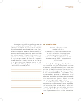 257 O Segundo Reinado 
(1840-1889) 
O Brasil era o último país do mundo ocidental ainda 
com escravos. Cuba abolira a escravidão em 1886 mas com 
indenização aos senhores. Os gabinetes do fim do império 
discutem alternativas de indenização, mas a abolição virá, 
afinal, no gabinete João Alfredo em 1888, sem indenização, 
alijando os latifundiários escravistas do Vale do Paraíba da 
base de sustentação da monarquia. Neste mesmo ano fo-ram 
concedidos baronatos em uma escala sem preceden-tes 
para quase duas centenas de indivíduos. A monarquia 
tentava compensar com vantagens honoríficas o que ha-via 
tomado em patrimônio, mas, como sabemos, era tarde 
demais. A profecia de Cotegipe para a princesa se cumpria. 
Ganhou o povo, mas perdeu a coroa. 
4.8 As Forças Armadas 
Os militares no Brasil e na América 
Espanhola do século XIX. 
O cadetismo e sua superação. A Marinha. A Guarda 
Nacional. O bacharelismo na formação militar. 
A clivagem geracional entre os tarimbeiros e 
científicos. O debate historiográfico sobre o papel dos 
militares na queda do império. O abolicionismo e a 
“Questão Militar”. 
O estudo da participação política dos militares no 
Segundo Reinado passa pelo reconhecimento da situação 
sui generis que vivia o Império Brasileiro no tocante ao papel 
das Forças Armadas em seu contexto regional. Ao contrário 
de nossos vizinhos onde a presença do exército na políti-ca 
tinha sido fundamental desde a independência no Bra-sil 
essa presença foi declinante. Na Argentina, no Chile, no 
México, não raro, generais ocupavam a presidência, sendo 
eleitos (Bartolomeu Mitre, Júlio Roca, para citar o exemplo 
mais próximo) ou por meio de golpes militares. 
O caso brasileiro era mais próximo dos EUA. Apenas 
três generais ocuparam a presidência desde a independên-cia 
– George Washington, Andrew Jackson e Ulisses Grant 
– mesmo assim sempre após guerras que aumentaram 
suas popularidades. No Brasil era raro um militar ocupar a 
chefia do gabinete, e o único caso foi o de Caxias depois da 
 