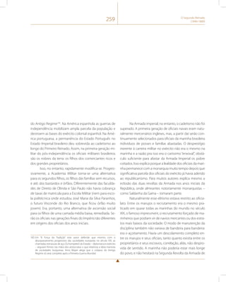 259 O Segundo Reinado 
(1840-1889) 
do Antigo Regime183. Na América espanhola as guerras de 
independência mobilizam ampla parcela da população e 
destroem as bases do exército colonial espanhol. Na Amé-rica 
portuguesa, a permanência do Estado Português no 
Estado Imperial brasileiro deu sobrevida ao cadetismo ao 
longo do Primeiro Reinado. Assim, na primeira geração mi-litar 
do pós-independência os oficiais militares brasileiros 
são os nobres da terra: os filhos dos comerciantes ricos e 
dos grandes proprietários. 
Isso, no entanto, rapidamente modifica-se. Progres-sivamente, 
a Academia Militar torna-se uma alternativa 
para os segundos filhos, os filhos das famílias sem recursos, 
e até, dos bastardos e órfãos. Diferentemente das faculda-des 
de Direito de Olinda e São Paulo não havia cobrança 
de taxas de matrícula para a Escola Militar (nem para esco-la 
politécnica onde estudou José Maria da Silva Paranhos, 
o futuro Visconde do Rio Branco, que ficou órfão muito 
jovem). Era, portanto, uma alternativa de ascensão social 
para os filhos de uma camada média baixa, remediada. Se-rão 
os oficiais nas gerações finais do Império tão diferentes 
em origens dos oficiais dos anos iniciais. 
183 Em “A Força da Tradição” este autor defende que mesmo com o 
aburguesamento progressivo das sociedades europeias no século XIX, as 
chamadas estruturas de aço (Schumpeter) do Estado – diplomacia e exército 
– seguiam firmes nas mãos dos aristocratas o que relativiza a ideia marxista 
de sociedades burguesas. Arno Mayer alega que o colapso do Antigo 
Regime só será completo após a Primeira Guerra Mundial. 
Na Armada imperial, no entanto, o cadetismo não foi 
superado. A primeira geração de oficiais navais eram natu-ralmente 
mercenários ingleses, mas, a partir daí serão con-tinuamente 
selecionados para oficiais da marinha brasileira 
indivíduos de posses e famílias abastadas. O desprestígio 
inerente à carreira militar no exército não era o mesmo na 
marinha e a razão pra isso era o caríssimo “enxoval”, obstá-culo 
suficiente para afastar da Armada Imperial os pobre 
coitados. Isso explica porque a lealdade dos oficiais da mari-nha 
permanece com a monarquia muito tempo depois que 
significativa parcela dos oficiais do exército já havia aderido 
ao republicanismo. Para muitos autores explica mesmo a 
eclosão das duas revoltas da Armada nos anos iniciais da 
República, onde almirantes notoriamente monarquistas – 
como Saldanha da Gama – tomaram parte. 
Naturalmente esse elitismo estava restrito ao oficia-lato. 
Entre os marujos o recrutamento era o mesmo pra-ticado 
em quase todas as marinhas do mundo no século 
XIX, o famoso impressment, o recrutamento forçado de ma-rinheiros 
que podiam vir de navios mercantes ou dos estra-tos 
mais baixos da sociedade. O modo de manutenção da 
disciplina também não variava de bandeira para bandeira: 
era o açoitamento. Havia um descolamento completo en-tre 
os marujos e seus oficiais, tanto quanto existia entre os 
proprietários e seus escravos, correlação, aliás, não despro-vida 
de sentido. A marinha não poderia estar mais longe 
do povo, e não hesitará na Segunda Revolta da Armada de 
 