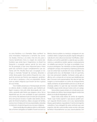 História do Brasil 26 
na zona litorânea e as chamadas “datas auríferas” na 
zona mineradora. Impressiona o tamanho das sesma-rias 
doadas, imensas, e, às vezes, mais de uma, para o 
mesmo beneficiário. Está aí a origem do sistema lati-fundiário 
que ainda hoje é hegemônico no Brasil. Era 
frequente a ocupação apenas parcial da terra para 
fins de produção, já que seria impossível para a maior 
parte dos sesmeiros ocupar completamente suas ses-marias 
sem fim. Resulta disso que a ocupação se res-tringia 
à chamada “testada” da sesmaria, deixando o 
sertão desocupado. Outra prática frequente era o alu-guel 
da sesmaria aos foreiros que pagavam, geralmen-te 
em bens e produtos, o foro ao proprietário. Muitas 
eram as ordens religiosas que tiravam do foro o grosso 
de suas rendas. 
Esse modelo perpetuava a hierarquização até entre 
os colonos; desde o simples posseiro, que mediante gri-lagem 
ocupava a terra até então desocupada, até o ses-meiro, 
passando pelo foreiro que alugava a terra. Daí se 
depreende que, em uma sociedade na qual a plantation 
era a norma, não adiantava muito ser dono de uma grande 
terra sem possuir escravos. O padre João Daniel, uma es-pécie 
de Antonil amazônico, relata a situação de famílias, 
outrora ricas e titulares de imensas propriedades, reduzidas 
à miséria em virtude da fuga de seus escravos indígenas. 
Cabem ainda algumas palavras sobre os colonizados. 
São os homens obrigados ao trabalho. Fossem escravos ou 
libertos, brancos pobres ou mestiços, carregavam em seu 
cotidiano diário o estigma do pecado original, reforçado a 
cada dia em uma cultura escravocrata. Humilhados, subor-dinados 
a um senhor, aprendem a cada dia que sua sobre-vivência 
e subsistência residem apenas e exclusivamente 
no trabalho que exercem. Seu lugar na sociedade é mui-to 
pouco prestigioso. Tais indivíduos na base da pirâmide 
carregavam consigo uma esperança. Esperança perniciosa 
cujo eco ainda hoje se percebe em nossa sociedade. Seu 
principal sonho era o de liberdade. O dia em que livres, 
não mais precisariam trabalhar. Sonhavam ainda, após a 
alforria, com a compra de um escravo que trabalhasse por 
eles. O escravo como aposentadoria. Nos dias de hoje, tais 
imagens se transmudaram no sonho do enriquecimento 
rápido, da loteria, da aposentadoria precoce ou até de um 
emprego público no qual não seja necessário trabalhar. 
O trabalho segue sendo visto por muitos como um castigo. 
Havia ainda, e quase sempre um consolo para os po-bres 
coitados da colônia. Havia sempre alguém ainda mais 
abaixo na escala de degradação social. 
Quase todos estão abaixo do senhor de engenho, 
“título a que muitos aspiram e que poucos podem pos-suir”, 
segundo Antonil, exceto o rei e seus representantes 
(bispos, governadores, inquisidores). O senhor de engenho 
subordina a “cana obrigada” de outros senhores que, sem 
engenho, não têm outra escolha senão recorrer a ele para 
beneficiar industrialmente sua cana, transmudando-a em 
 