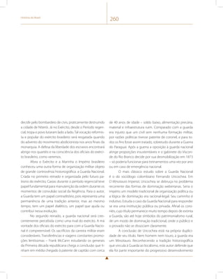 História do Brasil 260 
decidir pelo bombardeio de civis, praticamente destruindo 
a cidade de Niterói. Já no Exército, desde o Período regen-cial, 
tropa e povo lutaram lado a lado. Tal vocação reformis-ta 
e popular do exército brasileiro será resgatada quando 
do advento do movimento abolicionista nos anos finais da 
monarquia. A defesa da liberdade dos escravos encontrará 
abrigo nos quartéis e na consciência dos oficiais do exérci-to 
brasileiro, como veremos. 
Afora o Exército e a Marinha o Império brasileiro 
conheceu uma outra forma de organização militar objeto 
de grande controvérsia historiográfica: a Guarda Nacional. 
Criada no primeiro reinado e organizada pelo futuro pa-trono 
do exército, Caxias durante o período regencial teve 
papel fundamental para manutenção da ordem durante os 
momentos de convulsão social da Regência. Para o autor, 
a Guarda tem um papel contraditório, pois representa uma 
permanência de uma tradição anterior, mas ao mesmo 
tempo, tem um papel dialético, um papel que ajuda ou 
contribui nessa evolução. 
No segundo reinado, a guarda nacional será cres-centemente 
percebida como uma rival do exército. A má 
vontade dos oficiais do exército para com a Guarda Nacio-nal 
é compreensível. Os sacrifícios da carreira militar eram 
consideráveis. Transferências e viagens constantes promo-ções 
lentíssimas – Frank McCann estudando os generais 
da Primeira década republicana chega a conclusão que ti-nham 
em média chegado à patente de capitão com cerca 
de 40 anos de idade – soldo baixo, alimentação precária, 
material e infraestrutura ruim. Comparado com a guarda 
era injusto que um civil sem nenhuma formação militar, 
por razões políticas tivesse patente de coronel, e para to-dos 
os fins fosse assim tratado, sobretudo durante a Guerra 
do Paraguai. Após a guerra a oposição à guarda nacional 
atinge proporções insustentáveis e o gabinete do Viscon-de 
do Rio Branco decide por sua desmobilização em 1873 
– só poderia funcionar para treinamentos uma vez por ano 
ou em caso de emergência nacional. 
O mais clássico estudo sobre a Guarda Nacional 
é o do sociólogo colombiano Fernando Uricochea. Em 
O Minotauro Imperial, Uricochea se debruça no problema 
recorrente das formas de dominação weberianas. Seria o 
império um modelo tradicional de organização política ou 
a lógica de dominação era racional-legal. Seu caminho é 
indutivo. Estuda o caso da Guarda Nacional para responder 
se era uma instituição pública ou privada. Afinal os coro-néis, 
cujo título permanece muito tempo depois de extinta 
a Guarda, são até hoje símbolos do patrimonialismo rural, 
de um modo de dominação tradicional, onde o público e 
o provado não se dissociam claramente. 
A conclusão de Uricochea está na própria duplici-dade 
de seu título. Nem homem nem touro, a guarda era 
um Minotauro. Reconhecendo a tradição historiográfica 
que vincula à Guarda ao localismo, este autor defende que 
ela foi parte importante do progressivo desenvolvimento 
 