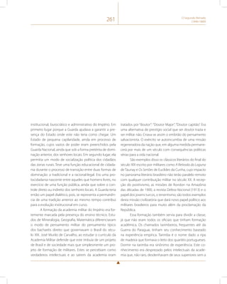 261 O Segundo Reinado 
(1840-1889) 
institucional, burocrático e administrativo do Império. Em 
primeiro lugar porque a Guarda ajudava a garantir a pre-sença 
do Estado onde este não teria como chegar. Um 
Estado de pequena capilaridade, ainda em processo de 
formação, cujos vazios de poder eram preenchidos pela 
Guarda Nacional, ainda que sob a forma pretérita de domi-nação 
anterior, dos senhores locais. Em segundo lugar, ela 
permitia um modo de socialização política dos cidadãos 
das zonas rurais. Teve uma função educacional de cidada-nia 
durante o processo de transição entre duas formas de 
dominação: a tradicional e a racional-legal. Era uma pro-tocidadania 
nascente entre aqueles que homens livres, no 
exercício de uma função pública, ainda que sobre o con-trole 
direto ou indireto dos senhores locais. A Guarda teria 
então um papel dialético, pois, se representa a permanên-cia 
de uma tradição anterior ao mesmo tempo contribui 
para a evolução institucional em curso. 
A formação da academia militar do Império era for-temente 
marcada pela presença do ensino técnico. Estu-dos 
de Mineralogia, Geografia, Matemática diferenciavam 
o modo de pensamento militar do pensamento típico 
dos bacharéis direito que governavam o Brasil do sécu-lo 
XIX. José Murilo de Carvalho, ao estudar o currículo da 
Academia Militar defende que este imbuía de um projeto 
de Brasil e de sociedade mais que simplesmente um pro-jeto 
de formação de militares. Estes se percebiam como 
verdadeiros intelectuais e ao saírem da academia eram 
tratados por “doutor”: “Doutor Major”, “Doutor capitão”. Era 
uma alternativa de prestígio social que ser doutor trazia e 
ser militar não. Criava-se assim o embrião do pensamento 
salvacionista. O exército se autoincumbia de uma missão 
regeneradora da nação que, em alguma medida permane-cerá 
por mais de um século com consequências políticas 
sérias para a vida nacional. 
São exemplos disso os clássicos literários do final do 
século XIX escrito por militares como A Retirada da Laguna 
de Taunay e Os Sertões de Euclides da Cunha, cujo impacto 
no panorama literário brasileiro não terão paralelo remoto 
com qualquer contribuição militar no século XX. A recep-ção 
do positivismo, as missões de Rondon na Amazônia 
das décadas de 1900, a revista Defesa Nacional (1913) e o 
papel dos jovens turcos, o tenentismo, são todos exemplos 
desta missão civilizatória que dará novo papel político aos 
militares brasileiros para muito além da proclamação da 
República. 
Essa formação também servia para dividir a classe, 
já que não eram todos os oficiais que tinham formação 
acadêmica. Os chamados tarimbeiros, frequentes até da 
Guerra do Paraguai, tinham seu conhecimento baseado 
na experiência empírica. Tarimba é o nome dado a ripa 
de madeira que formava o leito dos quartéis portugueses. 
Dormir na tarimba era sinônimo de experiência. Este co-nhecimento 
era desprezado pelos intelectuais da acade-mia 
que, não raro, desdenhavam de seus superiores sem a 
 