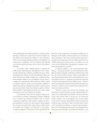 263 O Segundo Reinado 
(1840-1889) 
A desmobilização da Guarda Nacional é indicativa deste 
prestígio. A presença no governo de ministros militares ou 
percebidos como “amigo dos militares” é outro indicativo. 
Tal é o caso do longo gabinete Rio Branco, do gabinete de 
Caxias que o sucedeu em 1875 e da presença de Manuel 
Luís Osório na pasta da Guerra com o retorno dos Liberais 
ao poder. 
A questão militar explode apenas na década de 
1880 e para Sérgio Buarque de Hollanda é mais a inter-venção 
indevida dos militares na política do que a exclu-são 
política dos militares. A visão de Hollanda chega a ser 
ácida. Entende que desde a Regência os militares tinham 
preocupações militares. Com as rebeliões internas, Rosas e 
os blancos nas décadas de 1840 e 1850, com Solano Lopez 
na década seguinte. Findas as preocupações militares o 
exército passará duas décadas “tranquilas” o suficiente para 
que decida intervir onde não deveria: a política interna. 
Essa também é a percepção de Heitor Lira. Ficava o Brasil 
mais parecido com seus vizinhos. Contágio? 
É justamente essa a tese de Joaquim Nabuco em 
Um Estadista no Império. Monarquista, Nabuco defende 
que o contato dos militares brasileiros com os oficiais 
uruguaios e argentinos teria gerado contágio da doen-ça 
republicana. Custa a crer que tivessem oportunidade 
de conversar em portunhol sobre Ciência Política entre 
as batalhas de Curupaiti ou Acosta Ñu e nisso Nabu-co 
parece exagerar. O desprezo à forma republicana de 
governo era generalizado e a situação de caudilhismo no 
Paraguai era lembrete suficiente para que os brasileiros 
não a adotassem. Demoraria ainda bastante para que o 
republicanismo grassasse entre as hostes castrenses. Seu 
rastilho espoucaria primeiro entre os jornalistas civis da 
corte autores do Manifesto Republicano, e apenas com o 
tempo alcançariam os quartéis. 
O ativismo político – não necessariamente repu-blicano 
– das forças armadas fica mais perceptível, como, 
aliás, de toda a sociedade. A adesão ao abolicionismo será 
foco de muitos conflitos Escritos sobre a necessidade de 
uma reforma educacional, sobre o desenvolvimento e mo-dernização 
do país, e a proposta do Marechal Osório de 
uma ferrovia que ligasse por terra o Mato Grosso – entendi-mento 
da integração regional como questão de segurança 
nacional – evidencia o viés crescentemente salvacionista e 
intervencionista dos oficiais. 
Tentemos então uma síntese das questões que 
motivaram o divórcio político-social e intelectual dos mi-litares 
com a classe política do império. Do ponto de vista 
social, como vimos, eram os oficiais em sua maioria de 
classes médias e não comungavam das mesmas visões 
ou do mesmo interesse dos barões do café e senhores de 
engenho que constituíam a elite nacional. Muito menos 
com os bacharéis em direito, os “casacas” a quem despre-zavam. 
A morosidade das promoções incomodava indiví-duos 
que viviam de soldo – notoriamente reduzido – cujo 
 