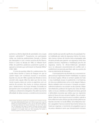 História do Brasil 264 
aumento ou reforma dependia de autoridades civis as quais 
estavam submetidos184. Pouquíssima era participação 
militar nas instâncias parlamentares (Senado e Câmara 
dos deputados) e com a morte sucessiva de Rio Branco, 
Osório e Caxias na década de 1880, os militares ficam 
órfãos de padrinhos poderosos justamente quando se 
agravam as tensões que culminariam na “Questão Militar” 
(1883-1885). 
O cerne da questão militar foi o abolicionismo. Dis-cussão 
óbvia durante a Guerra do Paraguai em que se 
usaram tropas com numerosos escravos e ex-escravos. 
Quando nos anos de 1880 a questão das Missões se torna 
sensível à alta cúpula militar faz saber que não iria nova-mente 
à guerra, desta vez contra os argentinos com um 
exército de escravos. São muitos os motivos estruturais 
para o abolicionismo nas Forças Armadas. Escravidão era 
perceptível como incompatível com a defesa nacional. In-viabilizava 
o alistamento obrigatório. Para além da enorme 
dificuldade de alistar escravos, a existência do escravismo 
184 Na história republicana quando há a nomeação de um ministro civil para 
uma pasta tradicionalmente militar isso é visto em geral sob o signo da 
polêmica. Na primeira República o único caso foi João Pandiá Calógeras, 
um diplomata. Redundou nos levantes tenentistas. De 1922 a 1995 nunca 
mais. Os diplomatas José Viegas no governo Fernando Henrique Cardoso 
e mais recentemente Celso Amorim no governo Dilma Roussef também 
amargaram a má vontade militar com suas nomeações. No império, o 
ministro da guerra ser civil era a norma não a exceção. 
ainda impedia que parcela significativa da população fos-se 
mobilizada por razão de segurança interna. Era neces-sário 
imenso número de homens livres empregados pela 
iniciativa privada para garantir sua segurança contra seus 
próprios escravos, impedindo a mobilização para fins de 
segurança externa. Os oficiais-intelectuais percebiam 
isso e se colocavam crescentemente em conflito com o 
establishment escravocrata para fazer valer seus pontos de 
vista em detrimento da hierarquia. 
O principal pomo da discórdia era a recorrente exi-gência 
de que regimentos fossem mobilizados na captura 
de escravos fugidos. Oficiais se sentiam capitães do mato 
e essa insatisfação ecoava no parlamento e na Imprensa, 
em discursos abolicionistas como os de Joaquim Nabuco. 
Muitos soldados eram ex-escravos. A situação era poten-cialmente 
explosiva e seu estopim se deu quando o Major 
Sena Madureira, professor de esgrima dos netos do Impe-rador, 
se recusa a obedecer ao Marquês da Gávea, general 
e latifundiário escravista que ordena que seu regimento 
parta em busca de seus escravos fugidos. Cria um prece-dente. 
Cada vez mais novas recusas se sucedem, sujando a 
ficha militar de muitos oficiais que são punidos pela recusa. 
Quando servindo na Escola Militar, Sena Madureira rece-be 
o jangadeiro Francisco José do Nascimento, famoso no 
Ceará por organizar o movimento de jangadeiros que se 
recusava a abastecer navios que transportassem escravos 
 