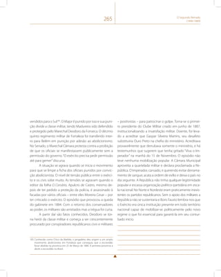 265 O Segundo Reinado 
(1840-1889) 
vendidos para o Sul185. O Major é punido por isso e sua puni-ção 
divide a classe militar, tendo Madureira sido defendido 
e protegido pelo Marechal Deodoro da Fonseca. O décimo 
quinto regimento militar de Fortaleza foi transferido intei-ro 
para Belém em punição por adesão ao abolicionismo. 
No Senado, o Marechal Câmara protesta contra a proibição 
de que os oficiais se manifestassem publicamente sem a 
permissão do governo. “O exército precisa pedir permissão 
até para gemer” discursa. 
A situação se agrava quando se inicia o movimento 
para que se limpe a ficha dos oficiais punidos por convic-ção 
abolicionista. O nível de tensão pública entre o exérci-to 
e os civis sobe muito. As tensões se agravam quando o 
editor da folha O Corsário, Apulcro de Castro, mesmo de-pois 
de ter pedido a proteção da polícia, é assassinado à 
facadas por vários oficiais – entre eles Moreira Cesar – por 
ter criticado o exército. O episódio que provocou a queda 
do gabinete em 1884. Com o retorno dos conservadores 
ao poder, os militares são anistiados mas a trégua foi curta. 
A partir daí são fatos conhecidos. Deodoro se tor-na 
herói da classe militar e começa a ser crescentemente 
procurado por conspiradores republicanos civis e militares 
185 Conhecido como Chico da Matilde, o jangadeiro deu origem a um amplo 
movimento abolicionista em Fortaleza que conseguiu que a escravidão 
fosse abolida na província em 25 de Março de 1884. A primeira província a 
abolir a escravidão no Brasil. 
– positivistas – para patrocinar o golpe. Torna-se o primei-ro 
presidente do Clube Militar criado em junho de 1887, 
institucionalizando a insatisfação militar. Doente, foi leva-do 
a acreditar que Gaspar Silveira Martins, seu desafeto 
substituiria Ouro Preto na chefia do ministério. Acreditava 
provavelmente que derrubava somente o ministério, e há 
testemunhos que sugerem que tenha gritado “Viva o Im-perador” 
na manhã do 15 de Novembro. O episódio não 
teve nenhuma mobilização popular. A Câmara Municipal 
aproveita a quartelada militar e declara proclamada a Re-pública. 
O Imperador, cansado, e querendo evitar derrama-mento 
de sangue, acata a ordem de exílio e deixa o país no 
dia seguinte. A República não tinha qualquer legitimidade 
popular e escassa organização político-partidária em esca-la 
nacional. No Norte e Nordeste eram praticamente inexis-tentes 
os partidos republicanos. Sem o apoio dos militares a 
República não se sustentaria e Boris Fausto lembra-nos que 
o Exército era única instituição presente em todo território 
nacional capaz de mobilizar-se politicamente pelo novo 
regime o que foi essencial para garanti-la em seu contur-bado 
início. 
 