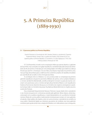 267 
5. A Primeira República 
(1889-1930) 
5.1 O processo político na Primeira República 
Governo Provisório e a Constituição de 1891. Deodoro, Floriano e o Jacobinismo. O governo 
Prudente de Morais. Campos Sales, e a política dos Estados. O Rio Grande do Sul e sua 
trajetória política na Primeira República. O Coronelismo. As cisões Oligárquicas: 1910 e 1922. 
A Aliança Liberal e a Revolução de 1930. 
O 15 de Novembro, iniciado numa conspiração militar que apenas destituiu o gabinete 
de Ouro Preto, mas concluído num golpe republicano civil desfechado pela Câmara dos Verea-dores 
do Rio de Janeiro, é marcado por uma ambiguidade civil-militar que evidencia a aliança 
fortuita que pôs fim a monarquia. Cria-se então uma disputa negociada nos primeiros anos, 
mas que logo descambaria para a violência entre os distintos projetos de república estudados 
por José Murilo de Carvalho no livro Formação das Almas. 
A conciliação entre os militares e os civis já estava dada na composição do primeiro 
gabinete republicano do governo provisório. Militares de carreira, como o próprio Deodoro e 
o ministro da Marinha Wandenkolk, científicos (Benjamin Constant na pasta da Guerra), con-viviam 
com positivistas como o ministro da Agricultura Demétrio Ribeiro e com republicanos 
históricos fluminenses (Quintino Bocayuva, no ministério dos negócios estrangeiros) e paulis-tas 
(Campos Sales no ministério da justiça). Ruy Barbosa, liberal reformista no império assumiu 
a pasta das finanças. 
Essa composição frequentemente faiscava. É famoso o quase duelo entre o presidente 
e seu ministro da guerra em controvérsia assistida pelo gabinete. Meses depois, ainda desa-costumado 
com as práticas republicanas, o marechal-presidente, em sua reforma ministerial, 
nomeia o Barão de Lucena, político tradicional da monarquia para compor um novo gabinete, 
emulando o fazer político do império, como se Lucena revivesse o presidente do conselho na 
nova ordem. Claramente ligado aos interesses açucareiros do nordeste, esse novo gabinete 
contribuiu para açodar ainda mais a relação de Deodoro com cafeicultores, e por conseguinte, 
 