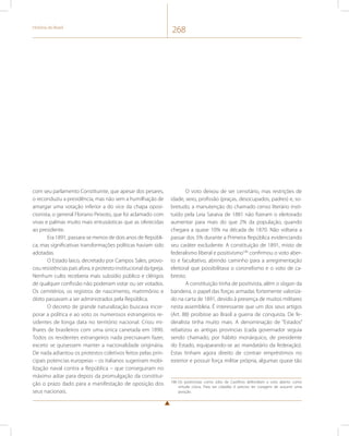 História do Brasil 268 
com seu parlamento Constituinte, que apesar dos pesares, 
o reconduziu a presidência, mas não sem a humilhação de 
amargar uma votação inferior a do vice da chapa oposi-cionista, 
o general Floriano Peixoto, que foi aclamado com 
vivas e palmas muito mais entusiásticas que as oferecidas 
ao presidente. 
Era 1891, passara-se menos de dois anos de Repúbli-ca, 
mas significativas transformações políticas haviam sido 
adotadas. 
O Estado laico, decretado por Campos Sales, provo-cou 
resistências país afora, e protesto institucional da Igreja. 
Nenhum culto receberia mais subsídio público e clérigos 
de qualquer confissão não poderiam votar ou ser votados. 
Os cemitérios, os registros de nascimento, matrimônio e 
óbito passavam a ser administrados pela República. 
O decreto de grande naturalização buscava incor-porar 
a política e ao voto os numerosos estrangeiros re-sidentes 
de longa data no território nacional. Criou mi-lhares 
de brasileiros com uma única canetada em 1890. 
Todos os residentes estrangeiros nada precisavam fazer, 
exceto se quisessem manter a nacionalidade originária. 
De nada adiantou os protestos coletivos feitos pelas prin-cipais 
potencias europeias – os italianos sugeriram mobi-lização 
naval contra a República – que conseguiram no 
máximo adiar para depois da promulgação da constitui-ção 
o prazo dado para a manifestação de oposição dos 
seus nacionais. 
O voto deixou de ser censitário, mas restrições de 
idade, sexo, profissão (praças, desocupados, padres) e, so-bretudo, 
a manutenção do chamado censo literário insti-tuído 
pela Leia Saraiva de 1881 não fizeram o eleitorado 
aumentar para mais do que 2% da população, quando 
chegara a quase 10% na década de 1870. Não voltaria a 
passar dos 5% durante a Primeira República evidenciando 
seu caráter excludente. A constituição de 1891, misto de 
federalismo liberal e positivismo186 confirmou o voto aber-to 
e facultativo, abrindo caminho para a arregimentação 
eleitoral que possibilitava o coronelismo e o voto de ca-bresto. 
A constituição tinha de positivista, além o slogan da 
bandeira, o papel das forças armadas fortemente valoriza-do 
na carta de 1891, devido à presença de muitos militares 
nesta assembleia. É interessante que um dos seus artigos 
(Art. 88) proibisse ao Brasil a guerra de conquista. De fe-deralista 
tinha muito mais. A denominação de “Estados” 
rebatizou as antigas províncias (cada governador seguia 
sendo chamado, por hábito monárquico, de presidente 
do Estado, equiparando-se ao mandatário da federação). 
Estas tinham agora direito de contrair empréstimos no 
exterior e possuir força militar própria, algumas quase tão 
186 Os positivistas como Júlio de Castilhos defendiam o voto aberto como 
virtude cívica. Para ser cidadão é preciso ter coragem de assumir uma 
posição. 
 