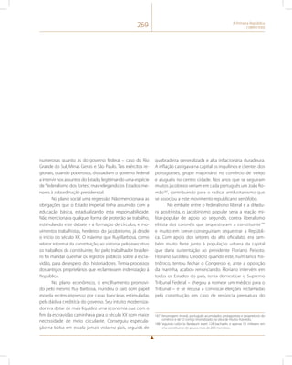 269 A Primeira República 
(1889-1930) 
numerosas quanto às do governo federal – caso do Rio 
Grande do Sul, Minas Gerais e São Paulo. Tais exércitos re-gionais, 
quando poderosos, dissuadiam o governo federal 
a intervir nos assuntos do Estado, legitimando uma espécie 
de “federalismo dos fortes”, mas relegando os Estados me-nores 
à subordinação presidencial. 
No plano social uma regressão. Não mencionava as 
obrigações que o Estado Imperial tinha assumido com a 
educação básica, estadualizando esta responsabilidade. 
Não mencionava qualquer forma de proteção ao trabalho, 
estimulando este debate e a formação de círculos, e mo-vimentos 
trabalhistas, herdeiros do jacobinismo, já desde 
o início do século XX. O máximo que Ruy Barbosa, como 
relator informal da constituição, ao vistoriar pelo executivo 
os trabalhos da constituinte, fez pelo trabalhador brasilei-ro 
foi mandar queimar os registros públicos sobre a escra-vidão, 
para desespero dos historiadores. Temia processos 
dos antigos proprietários que reclamassem indenização à 
República. 
No plano econômico, o encilhamento promovi-do 
pelo mesmo Ruy Barbosa, inundou o país com papel 
moeda recém-impresso por casas bancárias estimuladas 
pela dádiva creditícia do governo. Seu intuito moderniza-dor 
era dotar de mais liquidez uma economia que com o 
fim da escravidão caminhava para o século XX com maior 
necessidade de meio circulante. Conseguiu especula-ção 
na bolsa em escala jamais vista no país, seguida de 
quebradeira generalizada e alta inflacionária duradoura. 
A inflação castigava na capital os inquilinos e clientes dos 
portugueses, grupo majoritário no comércio de varejo 
e aluguéis no centro cidade. Nos anos que se seguiram 
muitos jacobinos veriam em cada português um João Ro-mão187, 
contribuindo para o radical antilusitanismo que 
se associou a este movimento republicano xenófobo. 
No embate entre o federalismo liberal e a ditadu-ra 
positivista, o jacobinismo popular seria a reação mi-litar- 
popular de apoio ao segundo, contra liberalismo 
elitista dos coronéis que sequestraram a constituinte188 
e muito em breve conseguiriam sequestrar a Repúbli-ca. 
Com apoio dos setores do alto oficialato, era tam-bém 
muito forte junto à população urbana da capital 
que daria sustentação ao presidente Floriano Peixoto. 
Floriano sucedeu Deodoro quando este, num lance his-triônico, 
tentou fechar o Congresso e, ante a oposição 
da marinha, acabou renunciando. Floriano intervém em 
todos os Estados do país, tenta domesticar o Supremo 
Tribunal Federal – chegou a nomear um médico para o 
Tribunal – e se recusa a convocar eleições reclamadas 
pela constituição em caso de renúncia prematura do 
187 Personagem imoral, português acumulador, protagonista e proprietário do 
comércio e de “O cortiço imortalizado na obra de Aluísio Azevedo. 
188 Segundo Leôncio Basbaum eram 128 bacharéis e apenas 55 militares em 
uma constituinte de pouco mais de 200 membros. 
 