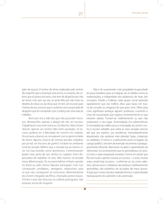 27 O Período Colonial 
pães de açúcar. O senhor de terras explorado pelo senhor 
de engenho que o extorque está acima, no entanto, do co-lono 
que só possui escravos, mas tem de alugá-los por não 
ter terras. Este, por sua vez, se sente feliz por não estar na 
desdita do idoso ou da idosa que só tem um escravo para 
chamar de seu, escravo que o sustenta com sua jornada de 
aluguel e que foi comprado com o esforço de uma vida de 
trabalho. 
Bem pior era a vida dos que não possuíam escra-vos. 
Restava-lhes apenas a alegria de não ser escravo. 
Trabalhavam mas eram brancos. Ou libertos. Não tinham 
“donos”, apenas um senhor. Não eram açoitados. Se es-cravo, 
preferia ter a felicidade de viverem em cidades. 
Os escravos urbanos se consolavam com a oportunidade 
de terem alguma chance de montar pecúlio, trabalhar 
por jornal, ser “escravo de ganho”, inviável no ambiente 
rural da senzala. Melhor que a senzala era ao menos vi-ver 
na Casa Grande, como domésticos. Comemoravam 
poder viver perto de seu senhor ou capataz. Eram dis-pensados 
de trabalhar no eito. Mas mesmo na senzala 
havia diferenciação. Os escravos ladinos tinham nascido 
no Brasil ou pelo menos falavam português. Com isso 
conseguiam privilégios, vantagens, impossíveis para 
os que não conseguiam se comunicar, diferentemente 
dos recém-chegados da África, chamados pretos boçais. 
Tinham a pior das fortunas na colônia portuguesa: não 
estavam acima de ninguém. 
Não é de surpreender a tão propalada incapacidade 
do povo brasileiro para se indignar, de se rebelar contra as 
malversações, a indignidade dos poderosos de hoje, dos 
corruptos. Desde a Colônia, cada grupo social aprendia 
rapidamente que era melhor olhar para baixo em bus-ca 
de consolo ou vingança do que para cima. Olhar para 
cima significava ameaçar alguém poderoso, ciumento e 
cioso de sua posição, que vigiava constantemente os que 
estavam abaixo. Puniam-se violentamente os que não 
soubessem o seu lugar. Acomodação era sobrevivência. 
O monopólio da violência era o monopólio do senhor con-tra 
o escravo rebelde, que sofria as mais variadas sevícias 
até que seu espírito, sua resistência, irremediavelmente 
alquebrada, não pudesse mais planejar fugas, vinganças 
ou rebeliões. O tronco e o pelourinho eram os lugares do 
castigo público. Serviam de exemplo recorrente e pedago-gicamente 
eficiente. Marcavam na alma o aprendizado da 
submissão. Era ensinamento que se generalizava um pou-co 
mais a cada vergastada assistida. Contra um poder que 
lhe era muito superior, restava ao escravo – e resta, muitas 
vezes, ainda hoje ao povo – conformar-se. Se, como sabe-mos, 
democracia e cidadania são práticas cotidianamente 
aprendidas, não podemos ser acusados de maus alunos. 
A lição por muitos séculos repetida formou o aprendizado 
hierarquizante do submeter e da submissão. 
 