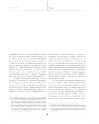 História do Brasil 270 
presidente. Sua “ditadura” conforme era caracterizada pe-los 
jornais monarquistas sofreu oposição federalista no 
Sul do Brasil e, logo recebeu apoio da Armada, liderada 
por Custodio de Melo (declaradamente republicano) 
e Saldanha da Gama (considerado monarquista) que 
durante vários meses ameaçou bombardear a capital e 
arrasou com a cidade de Niterói no ano de 1893. Floriano 
exonerou e mandou prender toda a alta cúpula da Ma-rinha, 
bem como figuras proeminentes como José do 
Patrocínio (desterrado para o Amazonas) e Olavo Bilac 
(seis meses preso em uma fortaleza militar da capital). 
A ameaça de bombardeio da capital só não se 
concretizou por intervenção conjunta dos representan-tes 
estrangeiros que conseguiram transformar o Rio de 
Janeiro em zona livre de combates. Floriano não transi-giu. 
Governou até o fim do mandato de Deodoro. Re-primiu 
duramente o levante federalista (1893-1895)189, 
chancelando massacres como o perpetrado pelo Cel. 
189 Foi inicialmente uma guerra civil de coronéis gaúchos que acabou ganhando 
relevância nacional na oposição à “ditadura” de Floriano ao ganhar o apoio 
dos rebeldes da Armada. De um lado Gaspar de Silveira Martins (liberal na 
época da monarquia) liderando os maragatos, do outro Julio de Castilhos 
e Pinheiro Machado que defendiam uma ditadura positivista e tiveram 
apoio do governo federal (os pica-paus) para implementá-la na constituição 
gaúcha autoritária de 1891, que, entre outras coisas, permitia a reeleição 
sucessiva do governador do Estado. O partido Federalista do Rio Grande 
do Sul fundado por Silveira Martins em 1892 se opunha a esta constituição 
positivista e a ditadura de Julio de Castilhos. 
Moreira César na cidade de Desterro190 e, acusando o 
movimento de monarquista, conseguiu apoio norte- 
-americano contra os rebeldes e encomendou uma es-quadra 
improvisada ao banqueiro americano Charles 
Flint, com navios obsoletos e adaptados que vieram de 
Nova York , tripulados por mercenários em auxílio ao go-verno. 
Tomou ainda medidas amplamente populares de 
combate aos efeitos da inflação, como o congelamento 
dos aluguéis, angariando enorme simpatia da popula-ção. 
No rescaldo da revolta, Floriano rompe relações di-plomáticas 
com Portugal191 açulando o já significativo 
antilusitanismo carioca. 
De certo modo a radicalização da marinha conse-guiu 
cerrar as forças ao redor do “Marechal de Ferro” inclu-sive 
no congresso nacional, onde o deputado Francisco 
Glicério conseguiu, por meio da fundação do Partido Re-publicano 
Federal (PRF), galvanizar o apoio parlamentar 
ao executivo e articular nacionalmente os republicanos 
pela primeira vez. O PRF garantiria em 1894 a vitória nas 
eleições para o executivo federal, para a câmara dos de-putados, 
e para o terço do senado que estava em disputa, 
190 Que a partir de então passou a ser denominada Florianópolis. 
191 No que, aliás, Floriano estava coberto de razão, dado que o navio português 
que concedeu asilo aos rebeldes da revolta da Armada, por inépcia ou falta 
de zelo, permitiu que dezenas deles desembarcassem e fugissem em Buenos 
Aires, de onde reentraram no território brasileiro para apoiar os federalistas 
do Sul do Brasil. 
 