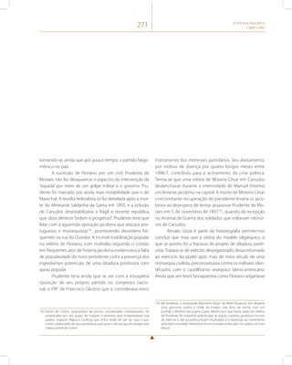 271 A Primeira República 
(1889-1930) 
tornando-se, ainda que por pouco tempo, o partido hege-mônico 
no país. 
A sucessão de Floriano por um civil, Prudente de 
Moraes, não fez desaparecer o espectro da intervenção da 
“espada” por meio de um golpe militar e o governo Pru-dente 
foi marcado por ainda mais instabilidade que o do 
Marechal. A revolta federalista só foi debelada após a mor-te 
do Almirante Saldanha da Gama em 1895, e a eclosão 
de Canudos desestabilizaria a frágil e recente república 
que dizia oferecer “ordem e progresso”. Prudente teve que 
lidar com a aguerrida oposição jacobina que atacava por-tugueses 
e monarquistas192, promovendo desordens fre-quentes 
na rua do Ouvidor. A incrível mobilização popular 
no velório de Floriano, com multidão seguindo o cortejo 
em frequentes atos de histeria jacobina evidenciava a falta 
de popularidade do novo presidente civil e a presença dos 
ingredientes potenciais de uma ditadura positivista com 
apoio popular. 
Prudente teria ainda que se ver com a insuspeita 
oposição de seu próprio partido no congresso nacio-nal, 
o PRF de Francisco Glicério que o considerava mero 
192 Gentil de Castro, proprietário de jornais considerados monarquistas, foi 
assassinado por um grupo de majores e tenentes que empastelaram sua 
gazeta. Joaquim Nabuco confessa que tinha medo de sair de casa e que, 
como colaborador de seus periódicos, por pouco não escapa do ataque que 
matou Gentil de Castro. 
instrumento dos interesses partidários. Seu afastamento, 
por motivo de doença por quatro longos meses entre 
1896-7, contribuiu para o acirramento da crise política. 
Temia-se que uma vitória de Moreira César em Canudos 
deslanchasse durante a interinidade de Manuel Vitorino 
um levante jacobino na capital. A morte de Moreira César 
concomitante recuperação do presidente levaria os jaco-binos 
ao desespero de tentar assassinar Prudente de Mo-raes 
em 5 de novembro de 1897193, quando da recepção 
no Arsenal de Guerra dos soldados que voltavam vitorio-sos 
de Canudos. 
Renato Lessa e parte da historiografia permite-nos 
concluir que mais que a vitória do modelo oligárquico, o 
que se assistiu foi o fracasso do projeto de ditadura positi-vista. 
Tratava-se de exército desorganizado, desacostumado 
ao exercício do poder após mais de meio século de uma 
monarquia civilista, preconceituosa contra os militares iden-tificados 
com o caudilhismo anárquico latino-americano. 
Ainda que um herói bonapartista como Floriano angariasse 
193 Na tentativa, o anspeçada Marcelino Bispo de Melo fracassou em disparar 
uma garrucha contra o chefe de Estado, mas feriu de morte com um 
punhal o Ministro da Guerra Carlos Bittencourt que havia saído em defesa 
de Prudente. No inquérito policial que se seguiu, notórios jacobinos no seio 
do exército e até da política foram implicados e a repressão ao movimento 
seria bem-sucedida. Marcelino foi encontrado enforcado na cadeia com um 
lençol. 
 