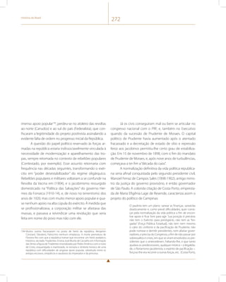 História do Brasil 272 
imenso apoio popular194, perdeu-se no atoleiro das revoltas 
ao norte (Canudos) e ao sul do país (Federalista), que con-fiscaram 
a legitimidade do projeto positivista assinalando a 
evidente falta de ordem no progresso inicial da República. 
A questão do papel político reservado às forças ar-madas 
na república estaria indissociavelmente vinculada à 
necessidade de modernização e aparelhamento das tro-pas, 
sempre retomada no contexto de rebeliões populares 
(Contestado, por exemplo). Esse assunto retornaria com 
frequência nas décadas seguintes, transformando o exér-cito 
em “poder desestabilizador” do regime oligárquico. 
Rebeliões populares e militares voltariam a se confundir na 
Revolta da Vacina em (1904), e o jacobinismo ressurgido 
domesticado na “Política das Salvações” do governo Her-mes 
da Fonseca (1910-14), e, de novo no tenentismo dos 
anos de 1920, mas com muito menor apoio popular e qua-se 
nenhum apoio na alta cúpula do exército. À medida que 
se profissionalizava, a corporação militar se afastava das 
massas, e passava a reivindicar uma revolução que seria 
feita em nome do povo mas não com ele. 
194 Muitos outros fracassaram no posto de herói da república. Benjamin 
Constant, Deodoro, Patrocínio nenhum emplacou. A morte prematura de 
Floriano fez com que a república tivesse que encontrar um herói asséptico, 
histórico, recriado: Tiradentes. Ensina José Murilo de Carvalho em A formação 
das Almas a figura de Tiradentes imortalizado por Pedro Américo com o rosto 
de Cristo, esquartejado e martirizado, se tornaria o símbolo heroico de uma 
república com dificuldades de angariar apoio popular, sobretudo entre os 
antigos escravos, simpáticos e saudosos do imperador e da princesa. 
Já os civis conseguiram mal ou bem se articular no 
congresso nacional com o PRF, e, também no Executivo 
quando da sucessão de Prudente de Moraes. O capital 
político de Prudente havia aumentado após o atentado 
fracassado e a decretação de estado de sítio e repressão 
feroz aos jacobinos permitiu-lhe certo grau de estabiliza-ção. 
Em 15 de novembro de 1898, com o fim do mandato 
de Prudente de Moraes, e, após nove anos de turbulências, 
começava a ter fim a “década do caos”. 
A normalização definitiva da vida política republica-na 
seria afinal conquistada pelo segundo presidente civil, 
Manoel Ferraz de Campos Sales (1898-1902), antigo minis-tro 
da justiça do governo provisório, e então governador 
de São Paulo. A colorida citação de Costa Porto, empresta-da 
de Maria Efigênia Lage de Resende, caracteriza assim o 
projeto do político de Campinas: 
O paulista tem um plano: sanear as finanças, saneá-las 
drasticamente e, como prevê dificuldades, quer come-çar 
pela normalização da vida política a fim de encon-trar 
apoio e ficar livre para agir. Sua posição é precária: 
não tem o Exército para prestigiá-lo, não tem as “bri-gadas” 
[Força Pública Estadual], não tem nem mesmo 
o calor do civilismo e da pacificação de Prudente, não 
pode nomear e demitir presidentes, nem afastar gover-nadores, 
e precisa do Congresso, a fim de não passar por 
sobressaltos e crises, em que se viram envolvidos os pre-sidentes 
que o antecederam. Faltando-lhe, e que tanto 
ajudara os predecessores, qualquer mística – a ilegalida-de, 
o florianismo jacobinista, o espírito de pacificação –, 
forçoso lhe era recorrer a outras forças, etc. (Costa Porto, 
 