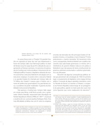 273 A Primeira República 
(1889-1930) 
Pinheiro Machado e seu tempo. Rio de Janeiro: José 
Olympio Editora, 1951). 
As outras forças eram os “Estados”. Os grandes Esta-dos 
em oposição ao “povo das ruas” que despertavam o 
horror de Campos Sales. Esse “demiurgo” político no dizer 
de Renato Lessa, foi capaz de por fim à década do caos or-ganizando 
as finanças nacionais, e no processo de aprova-ção 
do Funding Loan institucionalizar o mecanismo de nor-malização 
política. Esvaziou o legislativo dotando de enor-me 
autonomia o executivo federal em articulação com os 
executivos estaduais. O acordo entre o executivo federal 
e os grandes Estados foi chamado por Campos Sales de 
“A Política dos Estados” e passou para a história com o 
nome de “política dos governadores”. Era, para Renato Les-sa, 
o sucedâneo do poder moderador. A garantia da esta-bilidade 
institucional da República. 
Para aprovar o Funding Loan, Campos Sales segue 
em missão para Minas, onde fecha acordo com o gover-nador 
Silviano Brandão, responsável pela refundação do 
Partido Republicano Mineiro (PRM) em 1897195. Já possuía 
a anuência de seu sucessor paulista Rodrigues Alves. Teve 
mais dificuldades na Bahia, mas com 81 votos no congresso 
195 A partir daí Minas Gerais conseguiria um certo grau de estabilidade nos 
conflitos intraoligárquicos. A instância partidária se tornava uma espécie 
de fórum de concertação institucional onde os grandes coronéis do Estado 
deliberavam politicamente, indicavam seus apaniguados e dirimiam 
querelas sem precisar recorrer a meios menos civilizados. 
oriundos das bancadas dos três principais Estados (37 de-putados 
mineiros, e 22 paulistas e mais 22 baianos196) tinha 
praticamente a maioria necessária. Tal mecanismo tinha 
como contrapartida a leniência federal com a política dos 
coronéis. Que cada Estado governasse a si mesmo, sem a 
interferência do governo federal. Coloca-se em prática o 
federalismo que não passava de teoria constitucional nos 
governos anteriores acostumados a substituir governado-res 
a seu bel-prazer. 
Decorrem daí algumas consequências políticas sé-rias 
que persistiriam até a revolução de 1930. Em primeiro 
lugar o esvaziamento do legislativo como espaço de luta 
política. À exceção de alguns episódios dramáticos como 
na “Revolta da Vacina”, ou durante a “Chibata”, o congres-so 
da Primeira República esteve longe de ser protagonis-ta 
da ação política, agindo na maior parte dos casos mais 
como figurante que como coadjuvante do executivo197. 
196 A Bahia, ao contrário de Minas não conseguiu evitar que as disputas ferrenhas 
entre facções rivais de coronéis dividissem o Estado, frequentemente de 
modo armado. Talvez por isso assistiria o sucesso do Rio Grande do Sul, 
que muito graças à habilidade de articulação junto às bancadas menores 
do Senador Pinheiro Machado (PRR) rapidamente ultrapassaria a Bahia em 
importância. 
197 Renato Lessa enfatiza o papel da Comissão Verificadora dos Poderes, 
responsável pela diplomação dos deputados eleitos, já que não havia 
intervenção da justiça no processo político. Essa comissão tinha papel 
fundamental numa conjuntura na qual eram frequentes as duplicidades 
de bancadas. Até Campos Sales era o deputado mais idoso da legislatura 
que assumia sua presidência. A partir de então, passou a ser o presidente da 
legislatura anterior, o que na prática favorecia a perpetuação da câmera que 
 