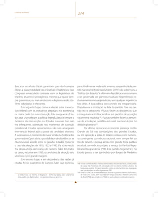 História do Brasil 274 
Bancadas estaduais dóceis garantiam que não houvesse 
óbices a quase totalidade das iniciativas presidenciais. Esse 
congresso emasculado contrasta com os legislativos do 
império, atuantes e protagônico, mesmo que quase sem-pre 
governistas, ou mais ainda com as legislaturas do pós- 
1946, polarizadas e relevantes. 
Em segundo lugar, como a relação entre o execu-tivo 
federal com os executivos estaduais era assimétrica 
na maior parte dos casos (exceção feita aos grandes Esta-dos 
que chancelavam a política federal), pairava sempre o 
fantasma da intervenção nos Estados menores. Isso não 
era infrequente, sobretudo nos momentos de sucessão 
presidencial. Estados oposicionistas não raro amargaram 
intervenção federal após a posse do candidato vitorioso. 
A sucessão era o momento de maior tensão na “política dos 
governadores”, pois abria a possibilidade de dissidências se 
não houvesse acordo entre os grandes Estados como foi 
o caso das eleições de 1910, 1922 e 1930. De todo modo, 
fica óbvia a força da herança de Campos Sales. Em todos 
os casos, inclusive em 1930, o candidato da situação saiu 
vitorioso, e por grande margem. 
Em terceiro lugar, e em decorrência das razões já 
citadas, foi no quadriênio de Campos Sales que declinou, 
se diplomava a si mesma, e “degolava” – termo da época para caracterizar 
deputados não diplomados – os oposicionistas ao governo. 
para afinal morrer melancolicamente, a experiência de par-tido 
nacional de Francisco Glicério. O PRF não sobreviveu a 
“Política dos Estados” e a Primeira República se acostumaria 
a ser governada por partidos estaduais hegemônicos ex-clusivamente 
em suas províncias, sem qualquer ingerência 
fora delas. A luta política dos coronéis era intrapartidária. 
Disputava-se a indicação na lista do partido. Fora do par-tido 
era o ostracismo. Poucas foram as dissidências que 
conseguiram se institucionalizar em partidos de oposição 
na primeira república198. Poucas também foram as tentati-vas 
de articulação partidária em nível nacional depois do 
débâcle gliceriano199. 
Por último, destaca-se a crescente presença do Rio 
Grande do Sul nas composições dos grandes Estados, 
ou em oposição a estas. O Estado contava com numero-so 
contingente do exército nacional, nem sempre fiel ao 
Rio de Janeiro. Contava ainda com grande força pública 
estadual, um exército próprio a serviço do Partido Repu-blicano 
Rio-grandense (PRR). Este partido, hegemônico no 
Estado passou a ser controlado por Borges de Medeiros 
198 A mais conhecida foi o Partido Democrático (PD) de São Paulo, onde juristas 
do Largo São Francisco em articulação com os setores médios urbanos da 
burguesia paulista firmaram posição contra os desmandos das oligarquias 
que compunham o velho e poderoso PRP. 
199 Uma foi o PRC de Pinheiro Machado durante o governo Hermes da Fonseca, 
de vida curta. Outra, bem-sucedida em longo prazo foi o Partido Comunista 
do Brasil (PCB) que, criado em 1922, se nacionalizaria na década seguinte. 
 