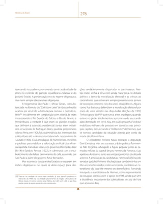 História do Brasil 276 
revezando no poder e promovendo uma circularidade de 
elites no controle do partido republicano estadual e do 
próprio Estado. A perpetuação era do regime oligárquico, 
mas nem sempre das mesmas oligarquias. 
A hegemonia São Paulo – Minas Gerais, consubs-tanciada 
na fórmula do “Café com Leite” de tão conhecida 
acabou por servir de substituta para nomear o período in-teiro200. 
Inicialmente em composição com a Bahia, às vezes 
incorporando o Rio Grande do Sul, ou o Rio de Janeiro e 
Pernambuco, a verdade é que eram os grandes Estados 
que definiam a sucessão presidencial. Juntos eram imbatí-veis. 
A sucessão de Rodrigues Alves, paulista, pelo mineiro 
Afonso Pena, em 1906, foi a culminância dos interesses dos 
cafeicultores do sudeste consubstanciada no convênio de 
Taubaté (1906). Essa articulação de fluminenses, mineiros 
e paulistas para viabilizar a valorização artificial do café se-ria 
repetida mais duas vezes, nos governos Wenceslau Braz 
(1914) e Epitácio Pessoa (1922), e culminaria com o esta-belecimento 
da defesa permanente do café, assumido por 
São Paulo a partir do governo Artur Bernardes. 
Mas acontecia dos grandes Estados se separem em 
cisões oligárquicas nas quais se abria espaço para elei- 
200 Trata-se na verdade de uma meia verdade, já que parcela poderosa e 
relevante do PRM era na verdade proveniente da região cafeicultora de 
Minas Gerais. O nome correto seria Política do Café com Café, o que faria 
perder parte do apelo semântico da combinação. 
ções verdadeiramente disputadas e controversas. Nes-tas 
cisões vinha à tona com ainda mais força no debate 
político o tema da moralização eleitoral e as críticas ao 
coronelismo que estiveram sempre presentes nos jornais 
de oposição e mesmo nos discursos dos políticos. Alguns 
como Ruy Barbosa, defendiam a moralização eleitoral por 
meio do voto secreto nas disputadas eleições de 1910. 
Tinha o apoio do PRP que nunca antes ou depois, quando 
esteve no poder implementou a promessa de seu candi-dato 
derrotado em 1910. Ruy, em sua campanha “civilista” 
mobilizou milhares de pessoas em comícios nas princi-pais 
capitais, denunciando o “militarismo” de Hermes, que 
se tornou candidato da situação apenas por conta da 
morte de Afonso Pena. 
O presidente mineiro havia indicado o deputado 
Davi Campista, mas seu sucessor, o líder político fluminen-se 
Nilo Peçanha, advogado e figura popular junto às ca-madas 
médias da capital lançou Hermes da Fonseca, cujo 
apelo era fortíssimo junto aos antigos jacobinos da década 
anterior. A articulação da candidatura hermista foi feita pelo 
senador gaúcho Pinheiro Machado que também tinha um 
discurso modernizador e intervencionista, contrário ao co-ronelismo 
do qual ele mesmo era beneficiário. Tornando 
insuspeita a candidatura de Hermes, como representante 
da situação, contou com o apoio do PRM, ainda que sem 
a dissidência importante dos cafeicultores de Juiz de Fora 
que apoiaram Ruy. 
 