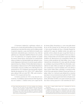 277 A Primeira República 
(1889-1930) 
O hermismo deslanchou significativa reforma no 
exército com o intuito de profissionalizar as Forças Armadas, 
sobretudo por meio da lei de sorteio, que foi implementada 
no governo seguinte, e, para José Murilo de Carvalho seria 
importante antecedente para o tenentismo. Seu chefe de 
gabinete era o deputado trabalhista Mauricio de Lacerda, 
e em 1912 patrocinou um congresso operário na Capital. 
Ao mesmo tempo lançou intervenções em praticamente 
todos os Estados na chamada “política das Salvações” remo-vendo 
oligarquias tradicionais em prol de grupos políticos 
oposicionista e/ou militares. Pinheiro Machado tentaria ins-titucionalizar 
o “salvacionismo” no PRC (Partido Republicano 
Conservador), mas seus conflitos com o Nilo Peçanha e seu 
assassinato em 1915, impediram que este partido vingasse, 
fazendo das eleições de 1914, 1918 e 1919201, pleitos fáceis 
para a aliança “Café com Leite”, PRP – PRM, que se rearticu-lara 
em 1913, no pacto de Ouro Fino. 
O mesmo ocorreria em 1921-2, mas não sem con-trovérsias. 
A candidatura oposicionista de Nilo Peçanha (e 
seu vice o baiano J. J. Seabra) contou com o apoio do Rio 
201 Foram eleitos Wenceslau Braz em 1914 como candidato único, Rodrigues 
Alves em 1918, que morreu de gripe espanhola antes de tomar posse 
novamente como presidente, e Epitácio Pessoa, o primeiro nordestino, 
eleito em 1919, em eleições especiais para suceder Delfim Moreira, vice 
de Rodrigues Alves. Nesta última, Ruy Barbosa foi novamente candidato 
oposicionista, e mesmo sem o apoio de nenhum Estado teve um terço dos 
votos e venceu no Distrito Federal. 
de Janeiro, Bahia, Pernambuco e, como não podia deixar 
de ser, do Rio Grande do Sul. Ainda que sem mencionar 
o “voto secreto” bandeira de Ruy, a chamada “Reação Re-publicana” 
foi capaz de mobilizar ainda mais gente nos 
grandes centros urbanos do país, no que Boris Fausto ca-racterizou 
como um “ensaio populista”. Forte nas zonas ur-banas, 
contava ainda com entusiástico apoio dos militares 
herdeiros do salvacionismo do ex-presidente Hermes da 
Fonseca, então presidente do Clube Militar. Seria o mare-chal 
pivô das controvérsias. Em cartas apócrifas atribuídas 
ao candidato situacionista do PRM, Artur Bernardes, o pre-sidente 
do clube militar era taxado de “sargentão venal e 
sem compostura”, o que foi recebido como uma ofensa a 
toda a classe militar, dado o prestígio e a posição do Ma-rechal. 
Preso pelo governo Epitácio Pessoa que temia um 
golpe militar, foi o suficiente para deslanchar os levantes 
que deram início ao tenentismo em julho de 1922202. Ainda 
assim, graças a máquina governamental e as fraudes recor-rentes, 
Bernardes foi eleito com quase sessenta por cento 
dos votos e tomou posse em 15 de novembro de 1922203, 
202 Seu Filho, o capitão Euclides Hermes era o comandante do Forte de 
Copacabana. 
203 A Reação Republicana não aceita a derrota eleitoral e não reconhece 
a presidência de Bernardes. Exige um arbitramento que não foi aceito 
por Minas e São Paulo. Ameaça com a revolução e acena para as forças 
armadas. Muitas análises identificam o início do tenentismo com o clima de 
animosidade patrocinado pela imprensa oposicionista e pela intransigência 
 
