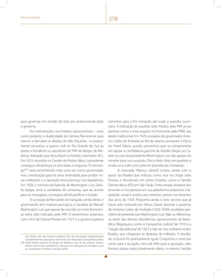 História do Brasil 278 
para governar em Estado de Sítio por praticamente todo 
o governo. 
Fez intervenções nos Estados oposicionistas – usou 
como pretexto a duplicidade da Câmera fluminense para 
intervir e derrubar os aliados de Nilo Peçanha – e pratica-mente 
provocou a guerra civil no Rio Grande do Sul ao 
apoiar e fortalecer os opositores do PRR de Borges de Me-deiros, 
liderados por Assis Brasil no Partido Libertador (PL). 
Em 1923, reunidos no Castelo de Pedras Altas, o presidente 
conseguiu afinal forçar os dois lados a negociar. “O chiman-go” 
204 seria reconhecido mais uma vez como governador, 
mas constituição gaúcha seria emendada para proibir no-vas 
reeleições e a oposição teria presença nos legislativos. 
Em 1928, o ministro da fazenda de Washington Luís, Getú-lio 
Vargas, seria o candidato de consenso, que ao acenar 
para os maragatos, conseguiu afinal pacificar o Estado. 
A sucessão de Bernardes foi tranquila, sendo eleito, e 
governando sem maiores percalços, o “paulista de Macaé” 
Washington Luís que apesar de nascido no norte fluminen-se 
tinha sido indicado pelo PRP. O tenentismo amainara, 
com o fim da Coluna Prestes em 1927 e o governo parecia 
dos eleitos que não aceitam qualquer tipo de conciliação marginalizando 
completamente a oposição e excluindo seus deputados da legislatura eleita. 
204 Sátira literária gaúcha de Borges de Medeiros que de tão popular acabou 
dando nome a seus partidários, a situação, em oposição aos maragatos, que 
se consideravam herdeiros da farroupilha. 
caminhar para o fim tranquilo até surgir a questão suces-sória. 
A indicação do paulista Júlio Prestes pelo PRP já era 
prevista como o mau augúrio no horizonte pelo PRM, seu 
aliado tradicional. Em 1929, enviados do governador Anto-nio 
Carlos de Andrada ao Rio de Janeiro assinaram o Pacto 
do Hotel Glória, acordo preventivo que se comprometia 
em apoiar a candidatura gaúcha de Getúlio Vargas ao Ca-tete 
no caso do presidente Washington Luís não apoiar um 
mineiro para sua sucessão. Dito e feito. Veio um paulista, e 
cindiu-se o Café com Leite em proveito do chimarrão. 
A chamada “Aliança Liberal” contou ainda com o 
apoio da Paraíba que indicou como vice na chapa João 
Pessoa, e dissidentes em vários Estados, como o Partido 
Democrático (PD) em São Paulo. Tinha ampla simpatia dos 
tenentes e incorporava em sua plataforma propostas e le-gislação 
social e anistia aos tenentes presos nos levantes 
dos anos de 1920. Propunha ainda o voto secreto que já 
havia sido instituído em Minas Gerais durante o governo 
de Antonio Carlos de Andrada (1926-1930) candidato pre-sidencial 
preterido por Washington Luís. Não se diferencia-va 
tanto das demais dissidências oposicionistas da Repú-blica 
Oligárquica, como a “campanha civilista” de 1910 e a 
“reação republicana” de 1922 a não ser nos números mobi-lizados, 
que chegaram às dezenas de milhares. O resulta-do 
inclusive foi praticamente igual. Cinquenta e nove por 
cento para a situação, cerca de 40% para a oposição. Julio 
Prestes estava indiscutivelmente eleito, e mesmo Getúlio 
 