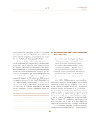 279 A Primeira República 
(1889-1930) 
Vargas, temendo em Julio Prestes um novo Artur Bernardes 
que patrocinasse intervenção federal no Rio Grande do Sul, 
aceitou a derrota e aquietou-se, mesmo enquanto muitos 
dos seus aliados faziam planos para a Revolução. 
O que faz Getúlio mudar de ideia e assumir o co-mando 
revolucionário foi o assassinato do paraibano João 
Pessoa, seu colega de chapa. Sua morte tinha sido motiva-da 
por razões mais próximas do crime passional e apenas 
remotamente políticas, mas foi capitalizada pelos tenentes 
e aliancistas como uma tentativa de calar a voz que de-nunciava 
a fraude eleitoral, que, é claro, se fez presente em 
ambos os lados. O cadáver de Pessoa se tornou bandeira 
revolucionária a partir de 3 de outubro de 1930, mas ante 
a perspectiva de guerra civil, deu-se desfecho inédito. Reu-niu- 
se a alta cúpula das Forças Armadas – “o Movimento Pa-cificador” 
– que se decidiu pela destituição de Washington 
Luiz e a entrega do poder aos revolucionários em 24 de 
outubro, encerrando a primeira experiência republicana 
brasileira. 
5.2 Os movimentos sociais e o papel do Exército na 
Primeira República 
Os movimentos sociais – historiografia e classificação. 
Exclusão social e o papel do exército. O Governo 
Hermes da Fonseca e o Salvacionismo. O Cangaço. 
Participação popular e política. A Guerra de Canudos e 
a consolidação da República. A Revolta da Vacina e o 
questionamento militar ao governo Rodrigues Alves. 
O Contestado. O exército e suas propostas de modernização. 
A modernização da Marinha e a Revolta da Chibata. 
O Sentido do Tenentismo – história e historiografia. 
Entre 1889 e 1930 a eclosão de numerosos levan-tes 
populares, urbanos e rurais atraiu a atenção de grande 
número de historiadores. Essa atenção contrasta com o 
relativo silêncio historiográfico sobre muitos outros temas 
no mesmo período, notoriamente os da “grande política”. 
Renato Lessa reclama da falta de estudos sobre o processo 
político-legislativo na República Velha, enquanto Eugenio 
Garcia chama atenção para a “medievalização” historiográfi-ca 
para os temas da Política Externa do período pós-barão. 
A atenção historiográfica aos levantes populares contrasta 
ainda com o silêncio ainda maior sobre as rebeliões popu-lares 
do Segundo Reinado, como o Vintém e a Cemiterada. 
Tais preferências permitem hipóteses descompro-metidas. 
O entendimento raso de que a Primeira República 
 