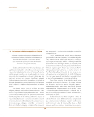 História do Brasil 28 
1.3 Escravidão e trabalho compulsório na Colônia 
Escravidão e trabalho compulsório. A complexidade social 
e as variantes do trabalho compulsório colonial. A transição 
da mão de obra nativa para a mão de obra africana. 
Casos singulares de organização da mão de obra. Eixos 
econômicos da expansão territorial. 
O ubíquo historiador Ciro Flamarion Cardoso, em 
capítulo sobre o trabalho colonial, desmonta o excessivo 
esquematismo da dicotomia senhores/escravos. Tece uma 
análise na qual se acolhem as complexidades do imenso 
número de brancos pobres, mestiços e mulatos que não 
eram nem senhores nem escravos. Estes foram, segundo 
Cardoso, negligenciados pelos historiadores em virtude da 
obsessão plantacionista que esteve presente nas narrativas 
sobre a Colônia e o Império. Fora da plantation, não existia 
história. 
Em termos sociais, colocar escravos africanos, 
indígenas, mestiços e mulatos no mesmo barco dos “colo-nizados” 
tal qual fizemos seção anterior é aceitar a afirma-ção 
musical de Caetano Veloso de que mestiços e mulatos 
eram “quase pretos de tão pobres”. Cardoso nos resgata da 
esquematização e sugere o conceito de trabalho compul-sório, 
no qual a escravidão está presente junto com outras 
formas de coerção análogas à escravidão e em concomi-tância 
com ela. Ele investiga as principais linhas estruturais 
que favoreceram e caracterizaram o trabalho compulsório 
no Brasil colonial. 
O autor nos lembra que, em que pese a corrente mi-gratória 
forçada do tráfico negreiro, não convém negligen-ciar 
o intenso fluxo de brancos que veio para o Centro-Sul, 
o que explicaria, segundo Cardoso, a melhor possibilidade 
de ascensão social dos negros libertos no Nordeste, onde 
a concorrência com brancos com posses era muito menor. 
Kehinde, a personagem africana que seria Luísa Mahin, 
mãe do abolicionista Luís Gama, no incrível romance de 
Ana Maria Gonçalves, Um defeito de cor, torna-se uma 
self-made woman na Bahia do início do século XIX. Cardoso 
nos ensina que talvez ela fosse tão bem-sucedida se tives-se 
sido traficada para a parte meridional da Colônia. 
Outro fator relevante foi a abundância de terras, 
guardadas as diferenças no tempo e no espaço. Até mea-dos 
do século XIX, em um quadro em que o acesso a 
terra não era difícil, o único modo dos grandes senhores 
necessitados de trabalho intenso era o recurso à força. 
O trabalhador precisava ser obrigado a trabalhar, pois, se 
livre, cultivaria a própria terra ou as terras abandonadas e 
abundantes do sertão. 
Na literatura de Ana Maria Gonçalves, a linha de 
vida de Kehinde ilustra detalhadamente a complexidade 
que historiadores como Cardoso resgatam nas linhas na-turalmente 
mais áridas da historiografia. Havia, no Brasil, 
escravos que tinham escravos. Escravos que compravam a 
 
