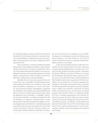 281 A Primeira República 
(1889-1930) 
ser complicado explicar a alunos crescidos em contexto de 
liberdade civil como era possível que os marinheiros tives-sem 
que bombardear a capital para não serem mais açoi-tados 
ou pior, que povo tivesse que se rebelar para não ter 
que tomar vacina. 
Assim, reconhecer o contexto excludente do regime 
liberal vigente é essencial para estabelecer o panorama ge-ral 
destes movimentos e nos ajuda a compreender inclusi-ve 
a maior propensão à repressão violenta como forma pri-vilegiada 
de solução encontrada pelos governos de então. 
Apenas a exclusão não é capaz de explicar movimentos 
particulares cada qual com suas especificidades. 
Não deixa de ser curioso que o grupo institucional-mente 
mais coeso e articulado, o Exército Nacional, parte 
indissociável desta história dos movimentos sociais, pelo 
lado da repressão, considerasse a si mesmo neste perío-do, 
uma instituição excluída, marginalizada e repositória 
da moralidade e da cidadania, cuja responsabilidade seria 
liderar o processo de regeneração nacional, salvar a pátria 
das oligarquias. Eram os excluídos – os rebeldes – reprimi-dos 
por outros excluídos – os militares. Na década de 1920 
encontraremos os segundos sistematicamente no lugar 
dos primeiros. Trata-se de raridade historiográfica um estu-do 
integrado dos dois fenômenos. Uma hipótese possível 
é que, bem mais que uma continuação dos movimentos 
sociais, o Tenentismo é fruto da crescente consciência re-formista 
que o Exército adquire ao reprimi-los. À contesta-ção 
sem consciência de um Conselheiro ou um José Ma-ria, 
seguiu-se à contestação consciente de militares como 
Siqueira Campos e Luis Carlos Prestes nos anos 1920, na 
mesma instituição que havia nas décadas anteriores des-truído 
Canudos e o Contestado. 
É claro que os militares já haviam vivido antes mo-mentos 
de crise e ímpetos reformistas, como o que levou 
à Proclamação da República. Mas no embate com os “ca-sacas” 
haviam perdido na década seguinte. A República 
da Espada (1889-94) se encerra em Floriano e o projeto 
de uma ditadura militar terá seu último suspiro em Canu-dos 
com a morte de Moreira César e a desmoralização do 
Exército pela resistência dos seguidores de Antônio Con-selheiro. 
Por outro lado seria a resistência aguerrida dos 
rebeldes do Contestado que apontam para a necessida-de 
dramática de reforma do exército nacional. Os debates 
sobre o melhor meio de fazê-lo, culminariam em última 
análise na Missão Francesa e no tenentismo da década 
seguinte. Entre Canudos (1897) e o Contestado (década 
de 1910), os militares aproveitaram-se do contexto tur-bulento 
da revolta da Vacina (1904), para tentar retomar 
o poder, e fracassaram, amargando o fechamento da Es-cola 
Militar por quase uma década. A vitória eleitoral do 
Marechal Hermes da Fonseca (1910-14), estimularia ainda 
mais a vertente salvacionista do Exército, e uma vez acos-tumados 
ao poder, o retorno da oligarquia seria cada vez 
mais amargo. 
 