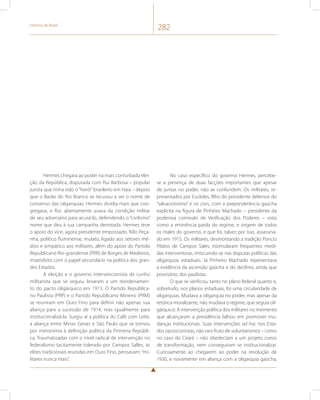 História do Brasil 282 
Hermes chegara ao poder na mais conturbada elei-ção 
da República, disputada com Rui Barbosa – popular 
jurista que tinha sido o “herói” brasileiro em Haia – depois 
que o Barão do Rio Branco se recusou a ser o nome de 
consenso das oligarquias. Hermes dividia mais que con-gregava, 
e Rui, abertamente usava da condição militar 
de seu adversário para acusá-lo, defendendo o “civilismo” 
nome que deu à sua campanha derrotada. Hermes teve 
o apoio do vice, agora presidente empossado, Nilo Peça-nha, 
político fluminense, mulato, ligado aos setores mé-dios 
e simpático aos militares, além do apoio do Partido 
Republicano Rio-grandense (PRR) de Borges de Medeiros, 
insatisfeito com o papel secundário na política dos gran-des 
Estados. 
A eleição e o governo intervencionista de cunho 
militarista que se seguiu, levaram a um reordenamen-to 
do pacto oligárquico em 1913. O Partido Republica-no 
Paulista (PRP) e o Partido Republicano Mineiro (PRM) 
se reuniram em Ouro Fino para definir não apenas sua 
aliança para a sucessão de 1914, mas igualmente para 
institucionalizá-la. Surgiu aí a política do Café com Leite, 
a aliança entre Minas Gerais e São Paulo que se tornou 
por metonímia à definição política da Primeira Repúbli-ca. 
Traumatizadas com o nível radical de intervenção no 
federalismo tacitamente tolerado por Campos Salles, as 
elites tradicionais reunidas em Ouro Fino, pensavam: “mi-litares 
nunca mais”. 
No caso específico do governo Hermes, percebe-se 
a presença de duas facções importantes que apesar 
de juntas no poder, não se confundem. Os militares, re-presentados 
por Euclides, filho do presidente defensor do 
“salvacionismo” e os civis, com a preponderância gaúcha 
explícita na figura de Pinheiro Machado – presidente da 
poderosa comissão de Verificação dos Poderes – visto 
como a eminência parda do regime, e origem de todos 
os males do governo, e que foi, talvez por isso, assassina-do 
em 1915. Os militares, desmontando a tradição Poncio 
Pilatos de Campos Sales, estimularam frequentes medi-das 
interventoras, imiscuindo-se nas disputas políticas das 
oligarquias estaduais. Já Pinheiro Machado representava 
a evidência da ascensão gaúcha e do declínio, ainda que 
provisório, dos paulistas. 
O que se verificou, tanto no plano federal quanto e, 
sobretudo, nos planos estaduais, foi uma circularidade de 
oligarquias. Mudava a oligarquia no poder, mas apesar da 
retórica moralizante, não mudava o regime, que seguia oli-gárquico. 
A intervenção política dos militares no momento 
que alcançaram a presidência falhou em promover mu-danças 
institucionais. Suas intervenções ad hoc nos Esta-dos 
oposicionistas, não raro fruto de voluntarismos – como 
no caso do Ceará – não obedeciam a um projeto coeso 
de transformação, nem conseguiram se institucionalizar. 
Curiosamente ao chegarem ao poder na revolução de 
1930, e novamente em aliança com a oligarquia gaúcha, 
 