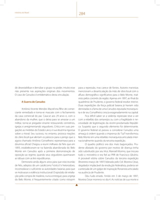 História do Brasil 284 
de desestabilizar e derrubar o grupo no poder, intuito esse 
não presente nas aspirações originais dos movimentos. 
O caso de Canudos é emblemático desta vinculação. 
A Guerra de Canudos 
Antônio Vicente Mendes Maciel era filho de comer-ciante 
remediado e torna-se mascate com o fechamento 
da casa comercial do pai. Casa-se aos 29 anos e, com o 
abandono da mulher, que o deixa para se amasiar a um 
militar, torna-se pregador errante restaurando cemitérios, 
igrejas e arregimentando seguidores. Critica em suas pre-gações 
as medidas do Estado Laico, e sua doutrina rigorosa 
sobre a moral. Seu sucesso, no entanto, provoca reações 
do clero local que alertam os párocos para o perigo que o 
agora chamado Antônio Conselheiro representava para a 
doutrina oficial. Chegou a reunir milhares de fiéis que em 
1893, estabeleceram-se na fazenda abandonada do Belo 
Monte em Canudos após a primeira demonstração de 
oposição ao regime, quando seus seguidores queimaram 
as tábuas com as leis republicanas. 
Demoraria ainda alguns anos para que esta reunião 
de fiéis, adeptos de um catolicismo “rústico” e heterodoxo, 
incomodasse o suficiente as autoridades baianas para que 
se motivasse a violência institucional. O episódio de retalia-ção 
pela compra de madeira, nunca entregue, para a Igreja 
do Belo Monte, é frequentemente citado como estopim 
para a repressão, mas carece de fontes. Autores marxistas 
mencionam a desarticulação da mão de obra local com o 
afluxo demográfico significativo para o Belo Monte, mal-visto 
pelos coronéis da região. Apenas em 1897, ao final do 
quadriênio de Prudente, o governo federal resolve intervir. 
Duas expedições da força policial baiana já haviam sido 
derrotadas e a fama de uma Canudos reputada monarquis-ta 
e de seu Conselheiro crescia exageradamente na capital. 
Fica difícil saber se a violenta repressão teve a ver 
com a rebelião dos sertanejos ou com a fragilidade e ne-cessidade 
de legitimação da recém-proclamada Repúbli-ca. 
Suspeito que o segundo elemento foi determinante. 
O governo federal só passou a considerar Canudos uma 
ameaça à ordem quando a imprensa do “Sul” transformou 
Belo Monte em uma rebelião monarquista articulada inter-nacionalmente 
quando da terceira expedição. 
O quadro político era dos mais bagunçados. Pru-dente 
afastado do governo por motivo de doença tinha 
sido substituído por seu Vice, Manoel Vitorino, que trocara 
todo o ministério e era fiel ao PRR de Francisco Glicério. 
A provável vitória sobre Canudos da terceira expedição 
(fevereiro-março de 1897) liderada pelo Cel. Moreira César, 
degolador implacável da revolução federalista, poderia ser 
a antessala de um golpe de inspiração florianista articulado 
na ausência de Prudente. 
Deu tudo errado. Ferido em 3 de março de 1897, 
Moreira Cesar morreria no dia 4. As notícias de sua morte e 
 
