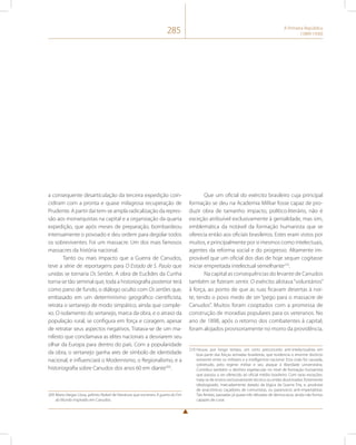 285 A Primeira República 
(1889-1930) 
a consequente desarticulação da terceira expedição coin-cidiram 
com a pronta e quase milagrosa recuperação de 
Prudente. A partir daí tem-se ampla radicalização da repres-são 
aos monarquistas na capital e a organização da quarta 
expedição, que após meses de preparação, bombardeou 
intensamente o povoado e deu ordem para degolar todos 
os sobreviventes. Foi um massacre. Um dos mais famosos 
massacres da história nacional. 
Tanto ou mais impacto que a Guerra de Canudos, 
teve a série de reportagens para O Estado de S. Paulo que 
unidas se tornaria Os Sertões. A obra de Euclides da Cunha 
torna-se tão seminal que, toda a historiografia posterior terá 
como pano de fundo, o diálogo oculto com Os sertões que, 
embasado em um determinismo geográfico cientificista, 
retrata o sertanejo de modo simpático, ainda que comple-xo. 
O isolamento do sertanejo, marca da obra, e o atraso da 
população rural, se configura em força e coragem, apesar 
de retratar seus aspectos negativos. Tratava-se de um ma-nifesto 
que conclamava as elites nacionais a desviarem seu 
olhar da Europa para dentro do país. Com a popularidade 
da obra, o sertanejo ganha ares de símbolo de identidade 
nacional, e influenciará o Modernismo, o Regionalismo, e a 
historiografia sobre Canudos dos anos 60 em diante209. 
209 Mario Vargas Llosa, prêmio Nobel de literatura que escreveu A guerra do Fim 
do Mundo inspirado em Canudos. 
Que um oficial do exército brasileiro cuja principal 
formação se deu na Academia Militar fosse capaz de pro-duzir 
obra de tamanho impacto, político-literário, não é 
exceção atribuível exclusivamente à genialidade, mas sim, 
emblemática da notável da formação humanista que se 
oferecia então aos oficiais brasileiros. Estes eram vistos por 
muitos, e principalmente por si mesmos como intelectuais, 
agentes da reforma social e do progresso. Altamente im-provável 
que um oficial dos dias de hoje sequer cogitasse 
iniciar empreitada intelectual semelhante210. 
Na capital as consequências do levante de Canudos 
também se fizeram sentir. O exército alistava “voluntários” 
à força, ao ponto de que as ruas ficavam desertas à noi-te, 
tendo o povo medo de ser “pego para o massacre de 
Canudos”. Muitos foram cooptados com a promessa de 
construção de moradias populares para os veteranos. No 
ano de 1898, após o retorno dos combatentes à capital, 
foram alojados provisoriamente no morro da providência, 
210 Houve, por longo tempo, um certo preconceito anti-intelectualista em 
boa parte das forças armadas brasileiras, que evidencia o enorme divórcio 
existente entre os militares e a intelligentsia nacional. Esta cisão foi causada, 
sobretudo, pelo regime militar e seu ataque à liberdade universitária. 
Contribui também o declínio espetacular no nível de formação humanista 
que passou a ser oferecido ao oficial médio brasileiro. Com raras exceções, 
trata-se de ensino exclusivamente técnico ou então doutrinador, fortemente 
ideologizado, marcadamente datado da lógica da Guerra Fria, e, produtor 
de anacrônicos caçadores de comunistas, ou paranoicos anti-imperialistas. 
Tais feridas, passadas já quase três décadas de democracia, ainda não fomos 
capazes de curar. 
 