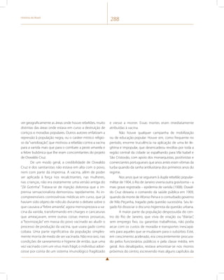 História do Brasil 288 
ver geograficamente as áreas onde houve rebeliões, muito 
distintas das áreas onde estava em curso a destruição de 
cortiços e moradias populares. Outros autores enfatizam a 
repressão à população negra, ou o caráter místico religio-so 
da “variolização”, que motivou a rebelião contra a vacina 
para a varíola mais que para o combate a peste amarela e 
a febre bubônica que lhe eram concomitantes do projeto 
de Oswaldo Cruz. 
De um modo geral, a credibilidade de Oswaldo 
Cruz e dos sanitaristas não estava em alta com o povo, 
nem com parte da imprensa. A vacina, além de poder 
ser aplicada à força nos recalcitrantes, nas mulheres, 
nas crianças, não era exatamente uma versão antiga do 
“Zé Gotinha”. Tratava-se de injeção dolorosa que a im-prensa 
sensacionalista demonizou rapidamente. As in-compreensíveis 
controvérsias médicas em curso, que já 
haviam sido objeto de ridículo durante o debate sobre o 
que causava a “febre amarela”, agora menosprezava a va-cina 
da varíola, transformando em charges e caricaturas 
que ameaçavam, entre outras coisas menos prosaicas, 
a “bovinização” em massa do povo vacinado ao aludir o 
processo de produção da vacina, que usara gado como 
cobaia. Uma parte significativa da população simples-mente 
morria de medo de ser vacinada. Não era raro, nas 
condições de saneamento e higiene de então, que uma 
vez vacinado com um vírus mais frágil, o indivíduo adoe-cesse 
por conta de um sistema imunológico fragilizado 
e viesse a morrer. Essas mortes eram imediatamente 
atribuídas à vacina. 
Não houve qualquer campanha de mobilização 
ou de educação popular. Houve sim, como frequente no 
período, enorme truculência na aplicação de uma lei ile-gítima 
e impopular, que desencadeou revoltas por toda a 
região central da cidade se espalhando para Vila Isabel e 
São Cristovão, com apoio dos monarquistas, positivistas e 
comerciantes portugueses que anos antes eram vítimas da 
turba quando da sanha antilusitana dos primeiros anos do 
regime. 
Nos anos que se seguiram à dupla rebelião popular-militar 
de 1904, o Rio de Janeiro viveria outra gravíssima – a 
mais grave registrada – epidemia de varíola (1908). Oswal-do 
Cruz deixaria o comando da saúde pública em 1909, 
quando da morte de Afonso Pena e o conturbado governo 
de Nilo Peçanha, tragado pela questão sucessória. Seu le-gado 
foi dissociar o discurso higienista da questão urbana. 
A maior parte da população despossuída do cen-tro 
do Rio de Janeiro, que vivia de viração ou “diárias”, 
sem emprego fixo, ou garantias trabalhistas, não podia 
arcar com os custos de moradia e transportes inescapá-veis 
para aqueles que se mudavam para o subúrbio. Este, 
em crescimento acelerado, era crescentemente procura-do 
pelos funcionários públicos e pela classe média, em 
geral. Aos desalojados, restava amontoar-se nos morros 
próximos do centro, escrevendo mais alguns capítulos da 
 