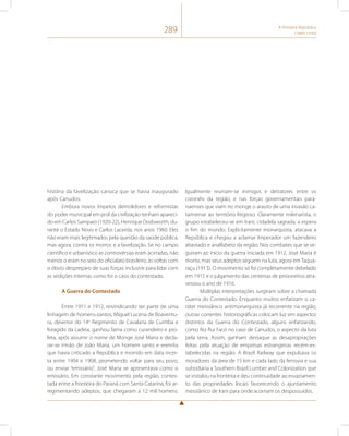 289 A Primeira República 
(1889-1930) 
história da favelização carioca que se havia inaugurado 
após Canudos. 
Embora novos ímpetos demolidores e reformistas 
do poder municipal em prol da civilização tenham apareci-do 
em Carlos Sampaio (1920-22), Henrique Dodsworth, du-rante 
o Estado Novo e Carlos Lacerda, nos anos 1960. Eles 
não eram mais legitimados pela questão da saúde pública, 
mas agora, contra os morros e a favelização. Se no campo 
científico e urbanístico as controvérsias eram acirradas, não 
menos o eram no seio do oficialato brasileiro, às voltas com 
o óbvio despreparo de suas forças inclusive para lidar com 
as sedições internas como foi o caso do contestado. 
A Guerra do Contestado 
Entre 1911 e 1912, reivindicando ser parte de uma 
linhagem de homens-santos, Miguel Lucena de Boaventu-ra, 
desertor do 14o Regimento de Cavalaria de Curitiba e 
foragido da cadeia, ganhou fama como curandeiro e pro-feta, 
após assumir o nome de Monge José Maria e decla-rar- 
se irmão de João Maria, um homem santo e eremita 
que havia criticado a República e morrido em data incer-ta 
entre 1904 e 1908, prometendo voltar para seu povo, 
ou enviar “emissário”. José Maria se apresentava como o 
emissário. Em constante movimento pela região, contes-tada 
entre a fronteira do Paraná com Santa Catarina, foi ar-regimentando 
adeptos, que chegaram a 12 mil homens. 
Igualmente reuniam-se inimigos e detratores entre os 
coronéis da região, e nas forças governamentais para-naenses 
que viam no monge o arauto de uma invasão ca-tarinense 
ao território litigioso. Claramente milenarista, o 
grupo estabeleceu-se em Irani, cidadela sagrada, a espera 
o fim do mundo. Explicitamente monarquista, atacava a 
República e chegou a aclamar Imperador um fazendeiro 
abastado e analfabeto da região. Nos combates que se se-guiram 
ao início da guerra iniciada em 1912, José Maria é 
morto, mas seus adeptos seguem na luta, agora em Taqua-raçu 
(1913). O movimento só foi completamente debelado 
em 1915 e o julgamento das centenas de prisioneiros atra-vessou 
o ano de 1916. 
Múltiplas interpretações surgiram sobre a chamada 
Guerra do Contestado. Enquanto muitos enfatizam o ca-ráter 
messiânico antimonarquista já recorrente na região, 
outras correntes historiográficas colocam luz em aspectos 
distintos da Guerra do Contestado, alguns enfatizando, 
como fez Rui Facó no caso de Canudos, o aspecto da luta 
pela terra. Assim, ganham destaque as desapropriações 
feitas pela atuação de empresas estrangeiras recém-es-tabelecidas 
na região: A Brazil Railway que expulsava os 
moradores da área de 15 km e cada lado da ferrovia e sua 
subsidiária a Southern Brazil Lumber and Colonization que 
se instalou na fronteira e deu continuidade ao esvaziamen-to 
das propriedades locais favorecendo o ajuntamento 
messiânico de Irani para onde acorriam os despossuídos. 
 