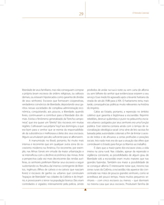29 O Período Colonial 
liberdade de seus familiares, mas não conseguiam comprar 
a própria (eram escravos de ordens religiosas, ou valiosos 
demais, ou estavam hipotecados como garantia de dívidas 
de seus senhores). Escravos que formavam cooperativas, 
verdadeiros consórcios de liberdade, depositando seus ga-nhos 
nessas sociedades de complexa administração eco-nômica, 
conquistando, aos poucos, a liberdade; quando 
livres, continuavam a contribuir para a liberdade dos de-mais. 
Existia o fenômeno generalizado da “brecha campo-nesa”, 
que era quase um “direito” dos escravos em muitas 
regiões. Cultivavam sua própria “roça” aos domingos, o que 
era bom para o senhor que se eximia da responsabilida-de 
da subsistência e melhorava a dieta dos seus escravos. 
Alguns acumularam pecúlio suficiente para se alforriarem. 
A manumissão no Brasil, portanto, foi muito mais 
intensa e recorrente que em qualquer outra zona do es-cravismo 
moderno na América. Foi recorrente, por exem-plo, 
nas Minas Gerais em virtude da maior urbanização e 
se intensificou com o declínio econômico das minas. Ante 
a perspectiva cada vez mais decrescente das rendas aurí-feras, 
os senhores preferiam libertar seus escravos a seguir 
sustentando-os. Resultou daí imenso contingente de liber-tos, 
ingênuos (filhos de cativos e ex-cativos que nasciam 
livres) e escravos de ganho ou urbanos que construíam 
“espaços de liberdade” nas cidades da Colônia e do Impé-rio, 
e provocavam o terror na população branca. Eles eram 
controlados e vigiados intensamente pela polícia, sendo 
proibidos de andar na rua à noite ou sem carta de alforria 
ou sem bilhete do senhor que evidenciasse estarem a seu 
serviço. Esse medo foi agravado após o levante haitiano da 
virada do século XVIII para o XIX. O haitianismo teria, mais 
tarde, consequências políticas muito relevantes na história 
do Império. 
Cabia ao Estado, portanto, a repressão no âmbito 
coletivo que garantia e legitimava a escravidão. Reprimir 
rebeliões, destruir quilombos e punir no pelourinho escra-vos 
urbanos castigados por seus senhores era uma função 
pública. Esse sistema contaria ainda com o tempo de ra-cionalização 
ideológica racial. Uma série de leis racistas foi 
baixada pelas autoridades coloniais a fim de limitar o aces-so 
de índios e de africanos a certas profissões e posições 
sociais. Isto nada mais era do que a atuação das elites que 
controlavam o Estado para forçar os libertos ao trabalho. 
É claro que a maior parte dos escravos viveu a vida 
inteira na zona rural. Nas cidades, apesar da repressão e 
vigilância constante, as possibilidades de algum grau de 
liberdade sob a escravidão eram muito maiores que nas 
grandes fazendas. Também era maior a possibilidade de 
se conseguir alforria. É interessante notar que, mesmo nas 
zonas rurais da Colônia, a escravidão não aparece tão con-centrada 
nas mãos de poucos grandes senhores, como se 
acreditava até pouco tempo. Havia muitos pequenos se-nhores 
– com cinco escravos ou menos – que dormiam 
na mesma casa que seus escravos. Produziam farinha de 
 