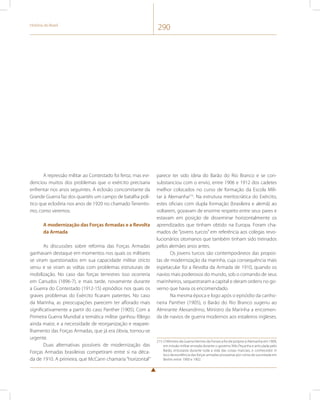 História do Brasil 290 
A repressão militar ao Contestado foi feroz, mas evi-denciou 
muitos dos problemas que o exército precisaria 
enfrentar nos anos seguintes. A eclosão concomitante da 
Grande Guerra faz dos quartéis um campo de batalha polí-tico 
que eclodiria nos anos de 1920 no chamado Tenentis-mo, 
como veremos. 
A modernização das Forças Armadas e a Revolta 
da Armada 
As discussões sobre reforma das Forças Armadas 
ganhavam destaque em momentos nos quais os militares 
se viram questionados em sua capacidade militar stricto 
sensu e se viram as voltas com problemas estruturais de 
mobilização. No caso das forças terrestres isso ocorreria 
em Canudos (1896-7), e mais tarde, novamente durante 
a Guerra do Contestado (1912-15) episódios nos quais os 
graves problemas do Exército ficaram patentes. No caso 
da Marinha, as preocupações parecem ter aflorado mais 
significativamente a partir do caso Panther (1905). Com a 
Primeira Guerra Mundial a temática militar ganhou fôlego 
ainda maior, e a necessidade de reorganização e reapare-lhamento 
das Forças Armadas, que já era óbvia, tornou-se 
urgente. 
Duas alternativas possíveis de modernização das 
Forças Armadas brasileiras competiram entre si na déca-da 
de 1910. A primeira, que McCann chamaria “horizontal” 
parece ter sido ideia do Barão do Rio Branco e se con-substanciou 
com o envio, entre 1906 e 1912 dos cadetes 
melhor colocados no curso de formação da Escola Mili-tar 
à Alemanha215. Na estrutura meritocrática do Exército, 
estes oficiais com dupla formação (brasileira e alemã) ao 
voltarem, gozavam de enorme respeito entre seus pares e 
estavam em posição de disseminar horizontalmente os 
aprendizados que tinham obtido na Europa. Foram cha-mados 
de “jovens turcos” em referência aos colegas revo-lucionários 
otomanos que também tinham sido treinados 
pelos alemães anos antes. 
Os jovens turcos são contemporâneos das propos-tas 
de modernização da marinha, cuja consequência mais 
espetacular foi a Revolta da Armada de 1910, quando os 
navios mais poderosos do mundo, sob o comando de seus 
marinheiros, sequestraram a capital e deram ordens no go-verno 
que havia os encomendado. 
Na mesma época e logo após o episódio da canho-neira 
Panther (1905), o Barão do Rio Branco sugeriu ao 
Almirante Alexandrino, Ministro da Marinha a encomen-da 
de navios de guerra modernos aos estaleiros ingleses. 
215 O Ministro da Guerra Hermes da Fonseca foi ele próprio à Alemanha em 1909, 
em missão militar enviada durante o governo Nilo Peçanha e articulada pelo 
Barão, entusiasta durante toda a vida das coisas marciais, e conhecedor in 
loco da excelência das forças armadas prussianas por conta da sua estada em 
Berlim entre 1900 e 1902. 
 