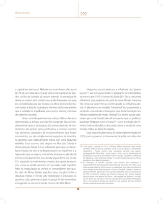 História do Brasil 292 
a capital em destroços. Metade nos marinheiros da capital 
(2379 de um total de cerca de cinco mil marinheiros lota-dos 
no Rio de Janeiro) já haviam aderido. A estratégia de 
deixar os navios sem comida ou carvão fracassara. A causa 
era considerada justa por todos e, os olhos do mundo esta-vam 
sobre a Baía de Guanabara. Hermes da Fonseca temia 
que a rebelião se espalhasse para outros setores, inclusive 
do exército nacional. 
Uma comissão parlamentar visitou o Minas Gerais e 
recomendou a anistia, que não foi cumprida. Quase ime-diatamente 
após a deposição das armas dezenas de ma-rinheiros 
são presos sem justificativa, e muitos morrem 
nas péssimas condições de encarceramento que foram 
submetidos, ou são simplesmente expulsos da marinha. 
O governo que praticamente torcia por uma segunda 
rebelião. Esta ocorreu dias depois na Ilha das Cobras e 
durou poucas horas. Foi o suficiente para que se decre-tasse 
estado de sítio e se legitimassem os inquéritos e a 
repressão que se seguiu. A marinha entrava no século XX 
em seus equipamentos, mas ainda seguia firme no século 
XIX, tratando os marinheiros, muitos dos quais ex-escra-vos, 
como se ainda vivessem em senzalas. João Candido, 
líder da negociação da anistia, e “comandante” por qua-tro 
dias do Minas Gerais, expulso, virou canção contra a 
ditadura militar, e tendo sido reabilitado e anistiado no 
governo Lula, ganhou estátua na praça XV de Novembro, 
estragando os versos finais da música de Aldir Blanc. 
Enquanto isso no exército, a influência dos “jovens 
turcos”220 vai se esvanecendo. O programa de intercâmbio 
se encerra em 1913. A morte do Barão (1912) e a crescente 
influência dos paulistas em prol de uma Missão Francesa 
“de cima pra baixo” mina a continuidade da influência ale-mã. 
A alternativa ao modelo “horizontal” era justamente a 
vinda de uma missão estrangeira que daria formação aos 
oficiais brasileiros de modo “vertical”. Os jovens turcos aspi-ravam 
por uma “missão alemã”, enquanto que os políticos 
paulistas flertavam com a França221. Com a eclosão da Pri-meira 
Guerra Mundial, a discussão sobre a vinda de uma 
missão militar ao Brasil foi adiada. 
Essa segunda alternativa só seria implementada em 
1919, com o governo já claramente de volta nas mãos das 
220 Esse grupo fundaria em 1913 a Revista “Defesa Nacional” sobre temas 
militares, onde se discutia questões como o tiro de guerra, o alistamento 
obrigatório – houve mesmo uma campanha nacional cujo garoto-propaganda 
foi Olavo Bilac – entre outras. Contou com a contribuição de 
intelectuais do porte de um Alberto Torres e ajudou a espalhar a influência 
de lideranças como Betholdo Klinger e Euclides Figueiredo, pai do futuro 
presidente João Batista Figueiredo. 
221 Os franceses já haviam enviado uma missão para formação e 
reaparelhamento da força pública do Estado de São Paulo em 1906, o que 
explica sua predileção pelos setores civis paulistas. A pressão francófila por 
uma missão militar francesa para o Exército Federal começou ainda no 
governo Hermes, a partir de 1913 quando o Marechal buscou se aproximar 
do PRP. O Governo Federal sob Hermes interveio em muitos Estados 
oposicionistas, mas deixou São Paulo – que apoiara Ruy Barbosa – em paz. 
Isso se deveu em parte por conta do prestígio de seu presidente Rodrigues 
Alves, mas também devido ao tamanho e ao preparo da força pública 
paulista treinada então pelos franceses. 
 