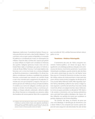 293 A Primeira República 
(1889-1930) 
oligarquias tradicionais. O presidente Epitácio Pessoa no-meia 
para Ministro da Guerra, João Pandiá Calógeras222. Era 
o primeiro civil a ocupar a pasta na República, e a inovação 
foi polêmica e considerada por muitos um desrespeito aos 
militares. Trazia de volta a sombra dos casacas que geriam 
as coisas militares no império sem considerar os interesses 
dos quartéis. Calógeras gerenciou muitas crises com seu 
Estado-Maior dada a insatisfação que gerou no Exército a 
vinda da Missão Militar Francesa. O principal objetivo dos 
franceses com o envio da missão era a venda privilegiada 
ao Brasil de armamentos e material bélico. Os oficiais bra-sileiros 
consideravam duvidosa a qualidade dos produtos 
franceses, acostumados que estavam aos canhões Krupp 
e viam nisso manobra para o pagamento de polpudas co-missões 
aos civis que arranjaram o negócio, mais que o in-teresse 
genuíno de melhorias às forças armadas brasileiras. 
A resistência ao nome de Calógeras contribuía para dra-matizar 
as tensões. Incomodava ainda, os numerosos pri-vilégios, 
o choque cultural e, sobretudo o altíssimo salário 
dos oficiais franceses se comparados aos precários soldos 
dos brasileiros de mesma patente. Não é de se surpreender 
222 Calógeras tinha sido deputado por Minas Gerais e ministro da Agricultura 
e Fazenda no governo anterior. Atuara como diplomata subordinado a 
Epitácio Pessoa na delegação brasileira na Conferência de Paz de Paris. 
Era também historiador, com estudos tão diversos quanto a presença dos 
jesuítas no Brasil e a história da política exterior do Império. 
que na revolta de 1922, canhões franceses tenham sido jo-gados 
no mar. 
Tenentismo – História e Historiografia 
O tenentismo dos anos de 1920 é, enquanto mo-vimento 
histórico-político, um divisor de águas. Mas é 
igualmente uma ideologia poderosa cobiçada como ante-cessora 
de diversos movimentos posteriores. Sua primeira 
interpretação sociológica, quando ainda do calor dos fatos 
e dos atores ainda longe da coxia, foi a de Virgínio Santa 
Rosa, que em O Sentido do Tenentismo vinculou-o às cama-das 
médias urbanas de onde provinham a maior parte dos 
jovens oficiais revolucionários engajados da década de 20. 
Criou escola. Nelson Werneck Sodré, Hélio Jaguaribe, Guer-reiro 
Ramos, Wanderley Guilherme dos Santos e Edgar Ca-rone 
seguiram o caminho de Santa Rosa. Esta visão é ainda 
muito forte, afinal a vinculação tenentes-classe média exis-te 
e torna-se quase automática na década de 1930. Após o 
3 de outubro o tenentismo com sua herança polissêmica 
será a principal fonte político-ideológica das classes mé-dias 
militantes nos partidos de massa que sucederam os 
partidos oligárquicos da Primeira República. 
Tal corrente, não deixa, no entanto, de pecar por 
uma certa teleologia. A identificação do tenentismo com 
a classe média é uma conquista que ocorreu apenas de-pois 
de muito sangue ter sido derramado. No calor da fase 
 