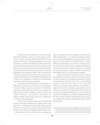 295 A Primeira República 
(1889-1930) 
Os tenentes foram formados em uma escola militar 
fortemente politizada – que como vimos, chegou a ser fe-chada 
– onde até o advento da reforma da Missão Francesa 
estudava-se filosofia, sociologia e propagava-se uma visão 
humanista que arejava mentalmente os cadetes e favorecia 
o surgimento de questionamentos sobre a situação social, 
favorecendo uma visão intervencionista sobre a sociedade. 
Tal concepção intervencionista já havia marcado o exército 
Republicano das décadas de 1880 e 1890 e o Exército sal-vacionista 
da época de Hermes da Fonseca, mas as preo-cupações 
institucionais e a necessidade de aparelhamento 
e reforma da corporação, se somaram, e eventualmente 
superaram os questionamentos políticos. 
Outro elemento destacado por José Murilo de Car-valho, 
que contribuiu para o tenentismo, foi a estagnação 
da carreira militar na patente de tenente. As promoções 
a partir de capitão eram mais céleres, mas se pagava pe-dágio 
longo no baixo oficialato, justamente onde mais 
adesões encontrou o pensamento revolucionário do 
soldado-cidadão, razão inclusiva para que se batizasse o 
movimento como batizado foi. 
Boris Fausto nos lembra ainda que os tenentes não 
tinham uma agenda revolucionária inédita. Tudo o que 
defendiam – moralização da coisa pública, intervenção do 
Estado na economia, voto secreto, justiça eleitoral, forta-lecimento 
do Exército, centralização política entre outros 
– eram bandeiras velhas. Já tinham sido enunciadas por 
bocas do establishment como o Barão do Rio Branco, Ruy 
Barbosa, Olavo Bilac, ou no máximo dissidentes modera-dos 
como Assis Brasil (defendia a justiça eleitoral) e intelec-tuais 
não revolucionários como Alberto Torres. O que era 
inédito no tenentismo era a sua forma: a revolução arma-da, 
incomum até então, exceto na política polarizada do 
Rio Grande do Sul. Até os anos de 1920, quem se revoltava 
era o povo ignorante, a massa. Os militares os reprimiam. 
O período de 1922-27 traria essa grande novidade. 
Nesta fase heroica e de quase nenhuma conquista 
três episódios se destacam. A Revolta dos Dezoito do For-te, 
marco originário da mitologia dos tenentes, o levante 
revolucionário de São Paulo em 1924 e a coluna Miguel 
Costa-Luís Carlos Prestes. Em todos os casos o alvo indi-vidual 
era o presidente Artur Bernardes, considerado ini-migo 
número um do tenentismo, supostamente por ter 
ofendido o presidente do Clube Militar, Mal. Hermes da 
Fonseca, ex-presidente da República, em cartas apócrifas 
que lhe foram atribuídas no contexto da turbulenta eleição 
de 1922, quando Bernardes candidato da situação, venceu 
o candidato das camadas médias, próximo dos militares, 
Nilo Peçanha227. 
227 Peçanha teria, segundo Boris Fausto, inaugurado um pré-populismo, saído 
com sua “Reação Republicana” em campanhas e comícios pelas grandes 
cidades do país e buscado mobilizar as camadas médias urbanas numa 
estratégia que funcionou na argentina seis anos antes na eleição de Hipólito 
 