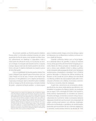 História do Brasil 296 
No primeiro episódio, ao final do governo Epitácio 
Pessoa, entre 5 e 8 de julho eclodiram levantes em várias 
guarnições do Rio de Janeiro (mas também do Mato Gros-so), 
notoriamente em Realengo e Copacabana, onde a 
maior parte dos oficiais foi morta, na rua da praia, ao recu-sar 
a rendição. As exceções são Eduardo Gomes e Siqueira 
Campos, figuras essenciais da história posterior do tenen-tismo 
e do país. O objetivo declarado era impedir a posse 
de Artur Bernardes. 
Com a inviabilidade do levante paulista, Isidoro Dias 
Lopes e Miguel Costa seguem para se encontrar com Luis 
Carlos Prestes no Sul do país e iniciam uma marcha que 
percorreu 25 mil quilômetros com o objetivo de levantar a 
nação para a revolução. Após se decidirem pela inviabilida-de 
de um ataque ao Rio de Janeiro para a tomada imediata 
do poder – proposta da facção paulista – a coluna seguiu 
Yrigojen pondo fim ao regime das oligarquias. Mas na Argentina, Yrigojen 
tinha três poderosas vantagens que Nilo Peçanha não possuía. Em primeiro 
lugar a classe média de Buenos Aires, e das demais cidades argentinas era já 
demograficamente muito mais representativa que a brasileira. A Argentina 
era o único país das Américas, excluído os Estados Unidos que poderia ser 
considerado um país de classe média. Em segundo lugar essa classe média 
havia conseguido uma reforma política essencial que havia alterado a 
legislação eleitoral favorável às oligarquias, a Lei Sanz Peña de 1912, marco 
na história do país. Em terceiro e último lugar, e talvez o mais importante, 
essa classe média era, e se sentia representada por um partido nacional 
atuante, a UCR (União Cívica Radical) antigo e revolucionário, cujas origens 
históricas remontavam ao século XIX, a Bartolomeu Mitre e a Revolução do 
Parque de 1890, contra o governo de Miguel Celman. 
para o nordeste aonde chegou a encontrar abrigo e apoio 
em lideranças civis no Maranhão e na Bahia, e inclusive cer-car 
a cidade de Teresina. 
Evitando confrontos diretos com as forças legalis-tas 
e adotando táticas de guerrilha, a coluna se manteve 
invicta, ainda que tenha sido fortemente fustigada por co-ronéis, 
líderes de milícias privadas no Nordeste que caça-vam 
a coluna cujos soldados tinham a cabeça a prêmio, 
sendo retratados pela propaganda oficial como “perigosos 
revolucionários, estupradores e bandidos”. Com o final do 
governo Bernardes e o fracasso das últimas tentativas de 
levantes no Rio Grande do Sul em aliança com Assis Brasil 
e os liberais, os líderes da coluna optaram pelo exílio e atra-vessaram 
a fronteira com a Bolívia, encerrando o tenentis-mo 
heroico e iniciando a fase de cooptação. 
A partir daí o tenentismo vai se tornando a ideolo-gia 
oficial de uma classe média apenas parcialmente con-templada 
no programa da Aliança Liberal e da revolução 
que se seguiu. Com a formação do Clube 3 de Outubro e, 
tendo diversos representantes no ministério do Governo 
Provisório de Vargas, os tenentes se tornam a força mais re-volucionária 
do movimento. Serão o contrapeso radical às 
oligarquias dissidentes que buscavam uma restauração da 
ordem constitucional anterior com reformas moderadas. 
Defensores da Revolução, e partidários de transformações 
profundas que encerrassem de vez o domínio oligárquico, 
os tenentes, revolucionários heroicos da década de 1920, 
 
