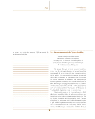 297 A Primeira República 
(1889-1930) 
se veriam, nos inícios dos anos de 1930, na posição de 
jacobinos da República. 
5.3 O processo econômico da Primeira República 
Situação econômica no final do império. 
Metalistas vs. Papelistas. O Encilhamento. 
O Funding Loan. O Convênio de Taubaté e a questão do 
Café. O Ciclo da Borracha. O processo de Industrialização. 
As missões econômicas. Balanço geral. 
No avesso do que o senso comum tenderia a 
crer, a crise da monarquia brasileira foi uma crise política, 
desvinculada de uma crise econômica. A situação da eco-nomia 
ia bem. A incipiente indústria nacional se desenvol-vera 
ao longo da década de 1880, e ainda que concentrada 
no sudeste, sobretudo no setor têxtil, não era desprezível. 
O último gabinete da monarquia, cujo chefe era Visconde de 
Ouro Preto, lançou um programa de desmonte dos conheci-díssimos 
entraves à iniciativa privada e estímulo econômico 
com concessão de créditos. Chamou seu tímido pacote de 
“Inutilização da República”, mas já era tarde demais. 
Nos dois últimos anos da monarquia, após a aboli-ção 
foram concedidos títulos de nobreza em número sem 
precedente, principalmente para os cafeicultores do Vale 
do Paraíba fluminense atingidos pela Lei Áurea. Era uma 
compensação honorífica, um “suborno aristocrático” para 
o que tinha sido percebido como uma expropriação. No 
caso do Oeste Paulista isso de nada valeria. Já eram, em sua 
maioria republicanos, e o tíbio aceno creditício de Ouro 
 
