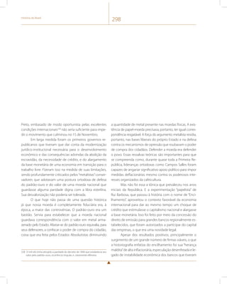 História do Brasil 298 
Preto, embasado de modo oportunista pelas excelentes 
condições internacionais228 não seria suficiente para impe-dir 
o movimento que culminou no 15 de Novembro. 
Em larga medida foram os primeiros governos re-publicanos 
que tiveram que dar conta da modernização 
jurídico-institucional necessária para o desenvolvimento 
econômico e das consequências advindas da abolição da 
escravidão, da necessidade de crédito, e do alargamento 
da base monetária de uma economia em transição para o 
trabalho livre. Fizeram isso na medida de suas limitações, 
sendo profundamente criticados pelos “metalistas” conser-vadores 
que adotavam uma postura ortodoxa de defesa 
do padrão-ouro e do valor de uma moeda nacional que 
guardasse alguma paridade digna com a libra esterlina. 
Sua desvalorização não poderia ser tolerada. 
O que hoje não passa de uma questão histórica 
já que nossa moeda é completamente fiduciária era, à 
época, a maior das controvérsias. O padrão-ouro era um 
bastião. Servia para estabelecer que a moeda nacional 
guardava correspondência com o valor em metal arma-zenado 
pelo Estado. Afastar-se do padrão-ouro equivalia, para 
seus defensores, a confiscar o poder de compra do cidadão, 
coisa que era feita pelos Estados Absolutistas diminuindo 
228 O mil-réis tinha atingido a paridade do decreto de 1846 que estabelecia seu 
valor pelo padrão-ouro, ocorrência singular, e, claramente efêmera. 
a quantidade de metal presente nas moedas físicas. A exis-tência 
de papel-moeda precisava, portanto, ter igual corres-pondência 
resgatável. A força do argumento metalista residia, 
portanto, nas bases liberais do próprio Estado e na defesa 
contra os mecanismos de opressão que roubavam o poder 
de compra dos cidadãos. Defender a moeda era defender 
o povo. Essas ressalvas teóricas são importantes para que 
se compreenda como, durante quase toda a Primeira Re-pública, 
lideranças ortodoxas como Campos Salles foram 
capazes de angariar significativo apoio político para impor 
medidas deflacionárias mesmo contra os poderosos inte-resses 
organizados da cafeicultura. 
Mas não foi essa a tônica que prevaleceu nos anos 
iniciais da República. E a experimentação “papelista” de 
Rui Barbosa, que passou à história com o nome de “Enci-lhamento”, 
aproveitou o contexto favorável da economia 
internacional para dar ao mesmo tempo um choque de 
crédito que estimulasse o capitalismo nacional e alargasse 
a base monetária. Isso foi feito por meio da concessão do 
direito de emissão para grandes bancos regionalmente es-tabelecidos, 
que foram autorizados a participar do capital 
das empresas, o que era uma novidade legal. 
Apesar dos resultados positivos, principalmente o 
surgimento de um grande número de firmas viáveis, o que 
a historiografia enfatiza do encilhamento foi sua “herança 
maldita” de alta inflacionária, especulação desenfreada e le-gado 
de instabilidade econômica dos bancos que tiveram 
 
