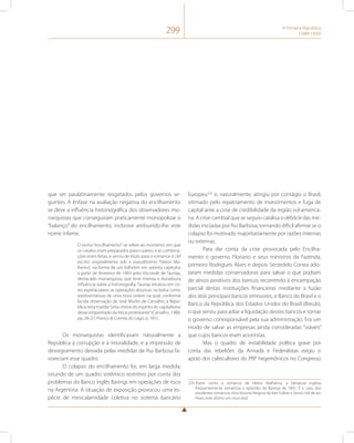 299 A Primeira República 
(1889-1930) 
que ser paulatinamente resgatados pelos governos se-guintes. 
A ênfase na avaliação negativa do encilhamento 
se deve a influência historiográfica dos observadores mo-narquistas 
que conseguiram praticamente monopolizar o 
“balanço” do encilhamento, inclusive atribuindo-lhe este 
nome infame. 
O termo “encilhamento”’ se refere ao momento em que 
os cavalos eram preparados para o páreo, e as combina-ções 
eram feitas, e serviu de título para o romance à clef 
escrito originalmente sob o pseudônimo “Heitor Ma-lheiros”, 
na forma de um folhetim em setenta capítulos 
a partir de fevereiro de 1893 pelo Visconde de Taunay, 
destacado monarquista, que teve imensa e duradoura 
influência sobre a historiografia. Taunay retratou em co-res 
espetaculares as operações abusivas na bolsa como 
representativas de uma nova ordem na qual, conforme 
lúcida observação de José Murilo de Carvalho, a Repú-blica 
teria trazido “uma vitória do espírito do capitalismo 
desacompanhado da ética protestante” (Carvalho, 1988, 
pp. 26-27; Franco & Correia do Lago, p. 181). 
Os monarquistas identificavam naturalmente a 
República à corrupção e à imoralidade, e a impressão de 
desregramento deixada pelas medidas de Rui Barbosa fa-voreciam 
esse quadro. 
O colapso do encilhamento foi, em larga medida, 
oriundo de um quadro sistêmico restritivo por conta dos 
problemas do Banco inglês Barings em operações de risco 
na Argentina. A situação de exposição provocou uma es-pécie 
de minicalamidade coletiva no sistema bancário 
Europeu229 e, naturalmente, atingiu por contágio o Brasil, 
vitimado pelo repatriamento de investimentos e fuga de 
capital ante a crise de credibilidade da região sul-america-na. 
A crise cambial que se seguiu catalisa o débâcle das me-didas 
iniciadas por Rui Barbosa, tornando difícil afirmar se o 
colapso foi motivado majoritariamente por razões internas 
ou externas. 
Para dar conta da crise provocada pelo Encilha-mento 
o governo Floriano e seus ministros da Fazenda, 
primeiro Rodrigues Alves e depois Serzedelo Correa ado-taram 
medidas conservadoras para salvar o que podiam 
de ativos positivos dos bancos recorrendo à encampação 
parcial destas instituições financeiras mediante a fusão 
dos dois principais bancos emissores, o Banco do Brasil e o 
Banco da República dos Estados Unidos do Brasil (Breub), 
o que serviu para adiar a liquidação destes bancos e tornar 
o governo corresponsável pela sua administração. Era um 
modo de salvar as empresas ainda consideradas “viáveis” 
que cujos bancos eram acionistas. 
Mas o quadro de instabilidade política grave por 
conta das rebeliões da Armada e Federalistas exigiu o 
apoio dos cafeicultores do PRP hegemônicos no Congresso 
229 Assim como o romance de Heitor Malheiros, a literatura inglesa 
frequentemente romantiza o episódio do Barings de 1891. É o caso dos 
excelentes romances Uma fortuna Perigosa de Ken Follett e Stone’s Fall de Ian 
Pears, este último um must read. 
 