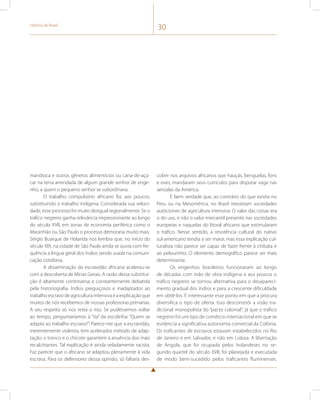 História do Brasil 30 
mandioca e outros gêneros alimentícios ou cana-de-açú-car 
na terra arrendada de algum grande senhor de enge-nho, 
a quem o pequeno senhor se subordinava. 
O trabalho compulsório africano foi, aos poucos, 
substituindo o trabalho indígena. Considerada sua veloci-dade, 
esse processo foi muito desigual regionalmente. Se o 
tráfico negreiro ganha relevância impressionante ao longo 
do século XVII, em zonas de economia periférica como o 
Maranhão ou São Paulo o processo demoraria muito mais. 
Sérgio Buarque de Holanda nos lembra que, no início do 
século XIX, na cidade de São Paulo ainda se ouvia com fre-quência 
a língua geral dos índios sendo usada na comuni-cação 
cotidiana. 
A disseminação da escravidão africana acelerou-se 
com a descoberta de Minas Gerais. A razão dessa substitui-ção 
é altamente controversa e constantemente debatida 
pela historiografia. Índios preguiçosos e inadaptados ao 
trabalho escravo de agricultura intensiva é a explicação que 
muitos de nós recebemos de nossas professoras primárias. 
A seu respeito só nos resta o riso. Se pudéssemos voltar 
ao tempo, perguntaríamos à “tia” da escolinha: “Quem se 
adapta ao trabalho escravo?”. Parece-me que a escravidão, 
inerentemente violenta, tem acelerados método de adap-tação: 
o tronco e o chicote garantem a anuência dos mais 
recalcitrantes. Tal explicação é ainda veladamente racista. 
Faz parecer que o africano se adaptou plenamente à vida 
escrava. Para os defensores dessa opinião, só faltaria des-cobrir 
nos arquivos africanos que hauçás, benguelas, fons 
e eves, mandaram seus currículos para disputar vaga nas 
senzalas da América. 
É bem verdade que, ao contrário do que existia no 
Peru ou na Mesomérica, no Brasil inexistiam sociedades 
autóctones de agricultura intensiva. O valor das coisas era 
o do uso, e não o valor mercantil presente nas sociedades 
europeias e naquelas do litoral africano que estimularam 
o tráfico. Nesse sentido, a resistência cultural do nativo 
sul-americano tendia a ser maior, mas essa explicação cul-turalista 
não parece ser capaz de fazer frente à chibata e 
ao pelourinho. O elemento demográfico parece ser mais 
determinante. 
Os engenhos brasileiros funcionaram ao longo 
de décadas com mão de obra indígena e aos poucos o 
tráfico negreiro se tornou alternativa para o desapareci-mento 
gradual dos índios e para a crescente dificuldade 
em obtê-los. É interessante esse ponto em que a procura 
diversifica o tipo de oferta. Isso desconstrói a visão tra-dicional 
monopolista do “pacto colonial”, já que o tráfico 
negreiro foi um tipo de comércio internacional em que se 
evidencia a significativa autonomia comercial da Colônia. 
Os traficantes de escravos estavam estabelecidos no Rio 
de Janeiro e em Salvador, e não em Lisboa. A libertação 
de Angola, que foi ocupada pelos holandeses no se-gundo 
quartel do século XVII, foi planejada e executada 
de modo bem-sucedido pelos traficantes fluminenses. 
 