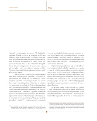 História do Brasil 300 
Nacional – em articulação para criar o PRF (Partido Re-publicano 
Federal) resistente à ortodoxia do Ministro 
Rodrigues Alves, afinal substituído – cujo preço foram me-didas 
de proteção aduaneira e a desvalorização cambial, 
além de medidas de ampliação do crédito para a agri-cultura. 
O impacto disso na alta inflacionária foi signifi-cativo, 
já que muitos produtos da cesta básica – azeite, 
por exemplo – eram importados e cotados em libra. 
A inflação chegou a 20% ao ano, pela primeira vez desde 
a Guerra do Paraguai. 
O que se percebe é uma sucessão de heterodoxias 
intercaladas com ortodoxias. A República vai fazendo ex-perimentações 
na medida de suas limitações. Mesmo 
metalistas convictos como Campos Salles não podem 
fazer muito no quadro político instável que se colocava 
nos anos iniciais de vigência do Regime. Já os papelistas 
eram criticados pelo descalabro e irresponsabilidade que 
provocavam na economia sob a justificativa de estimular 
o crescimento e/ou a cafeicultura. O governo Prudente de 
Morais foi uma tentativa de conjunção dos dois elementos, 
o presidente representando a oligarquia cafeeira enquan-to 
o ministro, novamente Rodrigues Alves, representando 
a ortodoxia metalista230. A conjuntura seguia conturbada, 
230 Uma espécie de ajuste pré-Funding Loan foi conseguida neste governo. Um 
empréstimo de “tomada de fôlego” da ordem de 7,5 milhões de Libras e a 
conclusão da obra de saneamento e encampação dos principais bancos que 
mas essa conciliação foi fundamental para preparar o ter-reno 
para o Funding Loan negociado no último ano deste 
governo, quando a entropia já parecia ter arrefecido. A ne-gociação 
contou com o beneplácito do próprio presidente 
eleito Campos Sales que viajou a Londres e participou do 
acerto com os Rothschild. 
O governo Campos Sales é até hoje considerado um 
momento de ortodoxia radical. A imposição de um ajuste, 
em grande medida imposto pelos credores internacionais 
se tornou um modelo. Empréstimo mediante contrapar-tidas 
de ajuste, que exigiam medidas que limitavam a so-berania 
financeira do país. O empréstimo inicial de 10 mi-lhões 
teria uma carência de 13 anos – mais cinquenta de 
prazo para pagar – em que seria fundamental para pagar a 
salvação dos bancos e os custos monumentais da opera-ção 
de Canudos. 
As garantias para o funding loan são um capítulo 
à parte. Inicialmente as ferrovias brasileiras serviriam de 
garantia para os juros, mas seriam resgatadas por títulos 
emitidos com esse fim – rescision bonds. A moeda forte ob-tida 
na Alfândega do Rio de Janeiro foi hipotecada como 
poderiam provocar o colapso de todo o sistema. Foram cassados seus direitos 
de emissão e resgate levando para dentro do governo os ativos “sujos” das 
empresas inviáveis das quais estes bancos eram sócios ou credores. Uma 
espécie de “socialização das perdas” necessárias para garantir a credibilidade 
de um sistema as vias do colapso. 
 